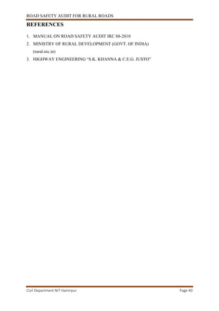 ROAD SAFETY AUDIT FOR RURAL ROADS
Civil Department NIT Hamirpur Page 40
REFERENCES
1. MANUAL ON ROAD SAFETY AUDIT IRC 88-2010
2. MINISTRY OF RURAL DEVELOPMENT (GOVT. OF INDIA)
(rural.nic.in)
3. HIGHWAY ENGINEERING “S.K. KHANNA & C.E.G. JUSTO”
 