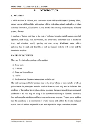 ROAD SAFETY AUDIT FOR RURAL ROADS
Civil Department NIT Hamirpur Page 1
1. INTRODUCTION
1.1 ACCIDENT
A traffic accident or collision, also known as a motor vehicle collision (MVC) among others,
occurs when a vehicle collides with another vehicle, pedestrian, animal, road debris, or other
stationary obstruction, such as a tree or pole. Traffic collisions may result in injury, death and
property damage.
A number of factors contribute to the risk of collision, including vehicle design, speed of
operation, road design, road environment, and driver skill, impairment due to alcohol or
drugs, and behaviour, notably speeding and street racing. Worldwide, motor vehicle
collisions lead to death and disability as well as financial costs to both society and the
individuals involved.
CAUSES OF ACCIDENTS
There are five basic elements in a traffic accident:
a) Road users
b) Vehicles
c) Road and its conditions
d) Traffic
e) Environmental factors such as weather, visibility etc.
The road user responsible for accident may be the driver of one or more vehicles involved,
pedestrian or the passengers. Vehicles involved in the accident may also be defective. The
condition of the road surface or other existing geometric features or any of the environmental
conditions of the road may not be up to the expectation resulting in accidents. The traffic
flow and there characteristics could also cause undue strain on driver. To sum up, an accident
may be caused due to a combination of several reasons and seldom due to one particular
reason. Hence it is often not possible to pin point a particular single cause of an accident.
 