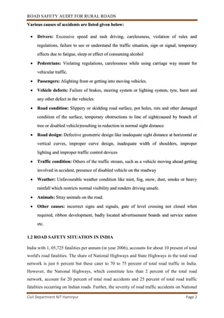ROAD SAFETY AUDIT FOR RURAL ROADS
Civil Department NIT Hamirpur Page 2
Various causes of accidents are listed given below:
 Drivers: Excessive speed and rash driving, carelessness, violation of rules and
regulations, failure to see or understand the traffic situation, sign or signal, temporary
effects due to fatigue, sleep or effect of consuming alcohol
 Pedestrians: Violating regulations, carelessness while using carriage way meant for
vehicular traffic.
 Passengers: Alighting from or getting into moving vehicles.
 Vehicle defects: Failure of brakes, steering system or lighting system, tyre, burst and
any other defect in the vehicles
 Road condition: Slippery or skidding road surface, pot holes, ruts and other damaged
condition of the surface, temporary obstructions to line of sight(caused by branch of
tree or disabled vehicle)resulting in reduction in normal sight distance
 Road design: Defective geometric design like inadequate sight distance at horizontal or
vertical curves, improper curve design, inadequate width of shoulders, improper
lighting and improper traffic control devices
 Traffic condition: Others of the traffic stream, such as a vehicle moving ahead getting
involved in accident, presence of disabled vehicle on the roadway
 Weather: Unfavourable weather condition like mist, fog, snow, dust, smoke or heavy
rainfall which restricts normal visibility and renders driving unsafe.
 Animals: Stray animals on the road.
 Other causes: incorrect signs and signals, gate of level crossing not closed when
required, ribbon development, badly located advertisement boards and service station
etc.
1.2 ROAD SAFETY SITUATION IN INDIA
India with 1, 05,725 fatalities per annum (in year 2006), accounts for about 10 present of total
world's road fatalities. The share of National Highways and State Highways in the total road
network is just 6 percent but these cater to 70 to 75 percent of total road traffic in India.
However, the National Highways, which constitute less than 2 percent of the total road
network, account for 20 percent of total road accidents and 25 percent of total road traffic
fatalities occurring on Indian roads. Further, the severity of road traffic accidents on National
 