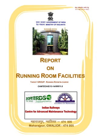 egkjktiqj, Xokfy;j & 474 005
Maharajpur, GWALIOR - 474 005
CAMTECH/E/13-14/RRF/1.0
Hkkjr ljdkj GOVERNMENT OF INDIA
jsy ea=ky; MINISTRY OF RAILWAYS
REPORT
ON
RUNNING ROOM FACILITIES
TARGET GROUP: RUNNING ROOM IN-CHARGE
dsoy dk;Zky;hu mi;ksx gsrq
(For Official Use Only)
 