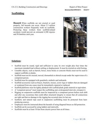 CE-213, Building Construction and Drawings Report of Mini Project
P a g e 10 | 26
Scaffolding
Solutions:
 Scaffold must be sound, rigid and sufficient to carry its own weight plus four times the
maximum intended load without settling or displacement. It must be erected on solid footing.
 Unstable objects, such as barrels, boxes, loose bricks or concrete blocks must not be used to
support scaffolds or planks.
 Scaffold must not be erected, moved, dismantled or altered except under the supervision of a
competent person.
 Scaffold must be equipped with guardrails, midrails and toeboards.
 Scaffold accessories such as braces, brackets, trusses, screw legs or ladders that are damaged
or weakened from any cause must be immediately repaired or replaced.
 Scaffold platforms must be tightly planked with scaffold plank grade material or equivalent.
 A "competent person" must inspect the scaffolding and, at designated intervals, reinspect it.
 Rigging on suspension scaffolds must be inspected by a competent person before each shift
and after any occurrence that could affect structural integrity to ensure that all connections
are tight and that no damage to the rigging has occurred since its last use.
 Synthetic and natural rope used in suspension scaffolding must be protected from heat-
producing sources.
 Employees must be instructed about the hazards of using diagonal braces as fall protection.
 Scaffold can be accessed by using ladders and stairwells.
 Scaffolds must be at least 10 feet from electric power lines at all times.
Hazard: When scaffolds are not erected or used
properly, fall hazards can occur. About 2.3 million
construction workers frequently work on scaffolds.
Protecting these workers from scaffold-related
accidents would prevent an estimated 4,500 injuries
and 50 fatalities each year.
 