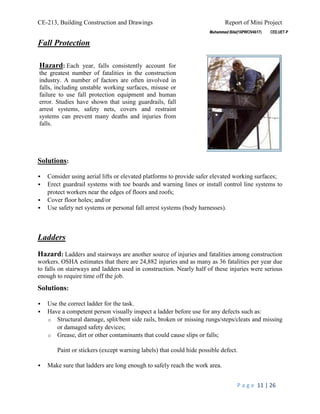 CE-213, Building Construction and Drawings Report of Mini Project
P a g e 11 | 26
Fall Protection
Solutions:
 Consider using aerial lifts or elevated platforms to provide safer elevated working surfaces;
 Erect guardrail systems with toe boards and warning lines or install control line systems to
protect workers near the edges of floors and roofs;
 Cover floor holes; and/or
 Use safety net systems or personal fall arrest systems (body harnesses).
Ladders
Hazard: Ladders and stairways are another source of injuries and fatalities among construction
workers. OSHA estimates that there are 24,882 injuries and as many as 36 fatalities per year due
to falls on stairways and ladders used in construction. Nearly half of these injuries were serious
enough to require time off the job.
Solutions:
 Use the correct ladder for the task.
 Have a competent person visually inspect a ladder before use for any defects such as:
o Structural damage, split/bent side rails, broken or missing rungs/steps/cleats and missing
or damaged safety devices;
o Grease, dirt or other contaminants that could cause slips or falls;
Paint or stickers (except warning labels) that could hide possible defect.
 Make sure that ladders are long enough to safely reach the work area.
Hazard: Each year, falls consistently account for
the greatest number of fatalities in the construction
industry. A number of factors are often involved in
falls, including unstable working surfaces, misuse or
failure to use fall protection equipment and human
error. Studies have shown that using guardrails, fall
arrest systems, safety nets, covers and restraint
systems can prevent many deaths and injuries from
falls.
 