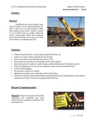 CE-213, Building Construction and Drawings Report of Mini Project
P a g e 14 | 26
Cranes:
Solutions:
 Check all crane controls to insure proper operation before use.
 Inspect wire rope, chains and hook for any damage.
 Know the weight of the load that the crane is to lift.
 Ensure that the load does not exceed the crane's rated capacity.
 Raise the load a few inches to verify balance and the effectiveness of the brake system.
 Check all rigging prior to use; do not wrap hoist ropes or chains around the load.
 Fully extend outriggers.
 Do not move a load over workers.
 Barricade accessible areas within the crane's swing radius.
 Watch for overhead electrical distribution and transmission lines and maintain a safe working
clearance of at least 10 feet from energized electrical lines.
Hazard Communication
Hazard: Failure to recognize the hazards
associated with chemicals can cause
chemical burns, respiratory problems, fires
and explosions.
Hazard:
Significant and serious injuries may
occur if cranes are not inspected before use
and if they are not used properly. Often
these injuries occur when a worker is struck
by an overhead load or caught within the
crane's swing radius. Many crane fatalities
occur when the boom of a crane or its load
line contact an overhead power line.
 