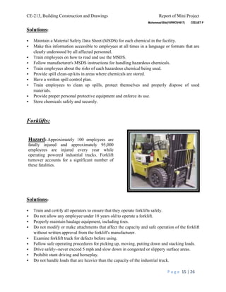 CE-213, Building Construction and Drawings Report of Mini Project
P a g e 15 | 26
Solutions:
 Maintain a Material Safety Data Sheet (MSDS) for each chemical in the facility.
 Make this information accessible to employees at all times in a language or formats that are
clearly understood by all affected personnel.
 Train employees on how to read and use the MSDS.
 Follow manufacturer's MSDS instructions for handling hazardous chemicals.
 Train employees about the risks of each hazardous chemical being used.
 Provide spill clean-up kits in areas where chemicals are stored.
 Have a written spill control plan.
 Train employees to clean up spills, protect themselves and properly dispose of used
materials.
 Provide proper personal protective equipment and enforce its use.
 Store chemicals safely and securely.
Forklifts:
Solutions:
 Train and certify all operators to ensure that they operate forklifts safely.
 Do not allow any employee under 18 years old to operate a forklift.
 Properly maintain haulage equipment, including tires.
 Do not modify or make attachments that affect the capacity and safe operation of the forklift
without written approval from the forklift's manufacturer.
 Examine forklift truck for defects before using.
 Follow safe operating procedures for picking up, moving, putting down and stacking loads.
 Drive safely--never exceed 5 mph and slow down in congested or slippery surface areas.
 Prohibit stunt driving and horseplay.
 Do not handle loads that are heavier than the capacity of the industrial truck.
Hazard: Approximately 100 employees are
fatally injured and approximately 95,000
employees are injured every year while
operating powered industrial trucks. Forklift
turnover accounts for a significant number of
these fatalities.
 