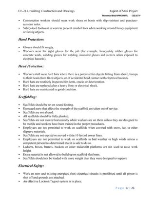 CE-213, Building Construction and Drawings Report of Mini Project
P a g e 17 | 26
 Construction workers should wear work shoes or boots with slip-resistant and puncture-
resistant soles.
 Safety-toed footwear is worn to prevent crushed toes when working around heavy equipment
or falling objects.
Hand Protection:
 Gloves should fit snugly.
 Workers wear the right gloves for the job (for example, heavy-duty rubber gloves for
concrete work, welding gloves for welding, insulated gloves and sleeves when exposed to
electrical hazards).
Head Protection:
 Workers shall wear hard hats where there is a potential for objects falling from above, bumps
to their heads from fixed objects, or of accidental head contact with electrical hazards.
 Hard hats are routinely inspected for dents, cracks or deterioration.
 Hard hats are replaced after a heavy blow or electrical shock.
 Hard hats are maintained in good condition.
Scaffolding:
 Scaffolds should be set on sound footing.
 Damaged parts that affect the strength of the scaffold are taken out of service.
 Scaffolds are not altered.
 All scaffolds should be fully planked.
 Scaffolds are not moved horizontally while workers are on them unless they are designed to
be mobile and workers have been trained in the proper procedures.
 Employees are not permitted to work on scaffolds when covered with snow, ice, or other
slippery materials.
 Scaffolds are not erected or moved within 10 feet of power lines.
 Employees are not permitted to work on scaffolds in bad weather or high winds unless a
competent person has determined that it is safe to do so.
 Ladders, boxes, barrels, buckets or other makeshift platforms are not used to raise work
height.
 Extra material is not allowed to build up on scaffold platforms.
 Scaffolds should not be loaded with more weight than they were designed to support.
Electrical Safety:
 Work on new and existing energized (hot) electrical circuits is prohibited until all power is
shut off and grounds are attached.
 An effective Lockout/Tagout system is in place.
 
