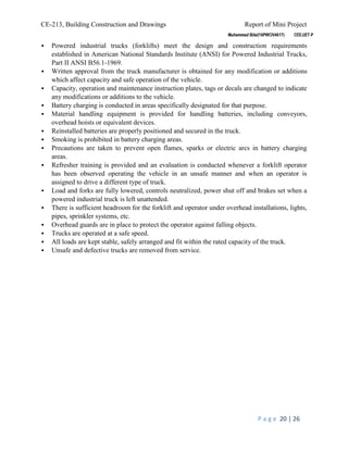 CE-213, Building Construction and Drawings Report of Mini Project
P a g e 20 | 26
 Powered industrial trucks (forklifts) meet the design and construction requirements
established in American National Standards Institute (ANSI) for Powered Industrial Trucks,
Part II ANSI B56.1-1969.
 Written approval from the truck manufacturer is obtained for any modification or additions
which affect capacity and safe operation of the vehicle.
 Capacity, operation and maintenance instruction plates, tags or decals are changed to indicate
any modifications or additions to the vehicle.
 Battery charging is conducted in areas specifically designated for that purpose.
 Material handling equipment is provided for handling batteries, including conveyors,
overhead hoists or equivalent devices.
 Reinstalled batteries are properly positioned and secured in the truck.
 Smoking is prohibited in battery charging areas.
 Precautions are taken to prevent open flames, sparks or electric arcs in battery charging
areas.
 Refresher training is provided and an evaluation is conducted whenever a forklift operator
has been observed operating the vehicle in an unsafe manner and when an operator is
assigned to drive a different type of truck.
 Load and forks are fully lowered, controls neutralized, power shut off and brakes set when a
powered industrial truck is left unattended.
 There is sufficient headroom for the forklift and operator under overhead installations, lights,
pipes, sprinkler systems, etc.
 Overhead guards are in place to protect the operator against falling objects.
 Trucks are operated at a safe speed.
 All loads are kept stable, safely arranged and fit within the rated capacity of the truck.
 Unsafe and defective trucks are removed from service.
 