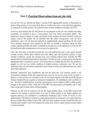 CE-213, Building Construction and Drawings Report of Mini Project
P a g e 22 | 26
References:
Part 2: Practical Observations from our site visit:
For our site visit we selected the Phase 3 section of the ongoing BRT project in Hayatabad, as
being a Mega project, it was more likely that we would come across some protective apparatus,
as compared to smaller projects. We arrived at there at about 4:00pm on Tuesday 2/01/2017.
It was our good fortune that the first person we encountered on the site was a health and safety
consultant, we decided to have a conversation with him before proceeding further. The
gentleman, being in charge of safety and health of the working personnel himself, could not
openly criticize the project but he admitted that the safety arrangements were far from
satisfactory, and it was far from his authority to singlehandedly change anything. He felt much
more stringent measures were required by the PEC to accredit a contractor based on their
conduct regarding health and safety. Compared to his previous work experience in UAE, he felt
the health and safety arrangements were not up to the mark at all.
After this brief chat we headed towards the site, and indeed observed a very casual attitude
towards security. While many laborers did wear safety caps and protective jackets, a large
number of laborers, mostly the younger ones, were working without them. Besides, the PPE
apparel did not extend beyond helmets and jackets. We did not meet a single person wearing the
appropriate boots or protective gloves. Even those busy in welding did not have any protective
goggles on, nor was any worker working on heights wearing a protective vest. We got the
impression that even the helmets and jackets were treated as more of an identification tool, rather
than safety apparatus.
Similarly washrooms were insufficient and did not meet the 1:20 criterion which is the
international standard. Small and congested tents were set on site for some of the workers to
sleep in. A first aid box was available on the site for minor injuries with LRH and KTH (Hayat
Sherpao hospital) being assigned as emergency headquarters. No ambulances were available on
site. We fail to understand how seriously injured person can be shifted to LRH or HSH quickly
enough in the present traffic, which due to the BRT has deteriorated considerably and it often
takes a long time to reach either of these hospitals.
However we felt lack of resources was not the major problem there; on the BRT project and
indeed in our country in general there is no sort of safety culture at all. Safety apparel and
hygiene practices are considered as cumbersome hindrances and a waste of money by the
administration. The labour is treated in a disparaging manner by contractors, as it seems that they
do not consider them worthy of basic PPE, and even many ordinary citizens remark that they are
illiterate and wouldn’t want to be burdened by safety wear. Such a casual attitude towards safety
is truly lamentable.
 