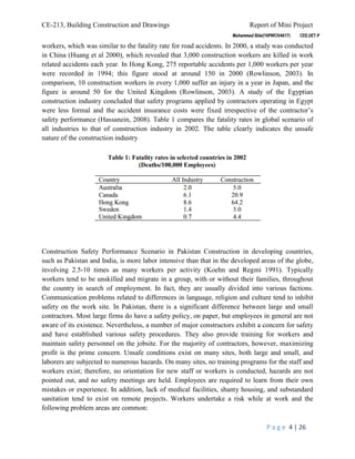 CE-213, Building Construction and Drawings Report of Mini Project
P a g e 4 | 26
workers, which was similar to the fatality rate for road accidents. In 2000, a study was conducted
in China (Huang et al 2000), which revealed that 3,000 construction workers are killed in work
related accidents each year. In Hong Kong, 275 reportable accidents per 1,000 workers per year
were recorded in 1994; this figure stood at around 150 in 2000 (Rowlinson, 2003). In
comparison, 10 construction workers in every 1,000 suffer an injury in a year in Japan, and the
figure is around 50 for the United Kingdom (Rowlinson, 2003). A study of the Egyptian
construction industry concluded that safety programs applied by contractors operating in Egypt
were less formal and the accident insurance costs were fixed irrespective of the contractor’s
safety performance (Hassanein, 2008). Table 1 compares the fatality rates in global scenario of
all industries to that of construction industry in 2002. The table clearly indicates the unsafe
nature of the construction industry
Construction Safety Performance Scenario in Pakistan Construction in developing countries,
such as Pakistan and India, is more labor intensive than that in the developed areas of the globe,
involving 2.5-10 times as many workers per activity (Koehn and Regmi 1991). Typically
workers tend to be unskilled and migrate in a group, with or without their families, throughout
the country in search of employment. In fact, they are usually divided into various factions.
Communication problems related to differences in language, religion and culture tend to inhibit
safety on the work site. In Pakistan, there is a significant difference between large and small
contractors. Most large firms do have a safety policy, on paper, but employees in general are not
aware of its existence. Nevertheless, a number of major constructors exhibit a concern for safety
and have established various safety procedures. They also provide training for workers and
maintain safety personnel on the jobsite. For the majority of contractors, however, maximizing
profit is the prime concern. Unsafe conditions exist on many sites, both large and small, and
laborers are subjected to numerous hazards. On many sites, no training programs for the staff and
workers exist; therefore, no orientation for new staff or workers is conducted, hazards are not
pointed out, and no safety meetings are held. Employees are required to learn from their own
mistakes or experience. In addition, lack of medical facilities, shanty housing, and substandard
sanitation tend to exist on remote projects. Workers undertake a risk while at work and the
following problem areas are common:
 
