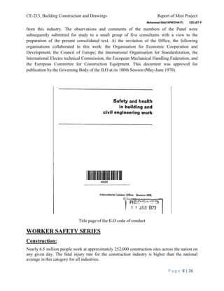 CE-213, Building Construction and Drawings Report of Mini Project
P a g e 8 | 26
from this industry. The observations and comments of the members of the Panel were
subsequently submitted for study to a small group of five consultants with a view to the
preparation of the present consolidated text. At the invitation of the Office, the following
organisations collaborated in this work: the Organisation for Economic Cooperation and
Development; the Council of Europe; the International Organisation for Standardization, the
International Electro technical Commission, the European Mechanical Handling Federation, and
the European Committee for Construction Equipment. This document was approved for
publication by the Governing Body of the ILO at its 180th Session (May-June 1970).
Title page of the ILO code of conduct
WORKER SAFETY SERIES
Construction:
Nearly 6.5 million people work at approximately 252,000 construction sites across the nation on
any given day. The fatal injury rate for the construction industry is higher than the national
average in this category for all industries.
 