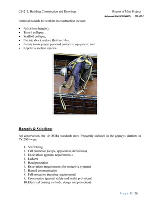 CE-213, Building Construction and Drawings Report of Mini Project
P a g e 9 | 26
Potential hazards for workers in construction include:
 Falls (from heights);
 Trench collapse;
 Scaffold collapse;
 Electric shock and arc flash/arc blast;
 Failure to use proper personal protective equipment; and
 Repetitive motion injuries.
Hazards & Solutions:
For construction, the 10 OSHA standards most frequently included in the agency's citations in
FY 2004 were:
1. Scaffolding
2. Fall protection (scope, application, definitions)
3. Excavations (general requirements)
4. Ladders
5. Head protection
6. Excavations (requirements for protective systems)
7. Hazard communication
8. Fall protection (training requirements)
9. Construction (general safety and health provisions)
10.Electrical (wiring methods, design and protection)
 