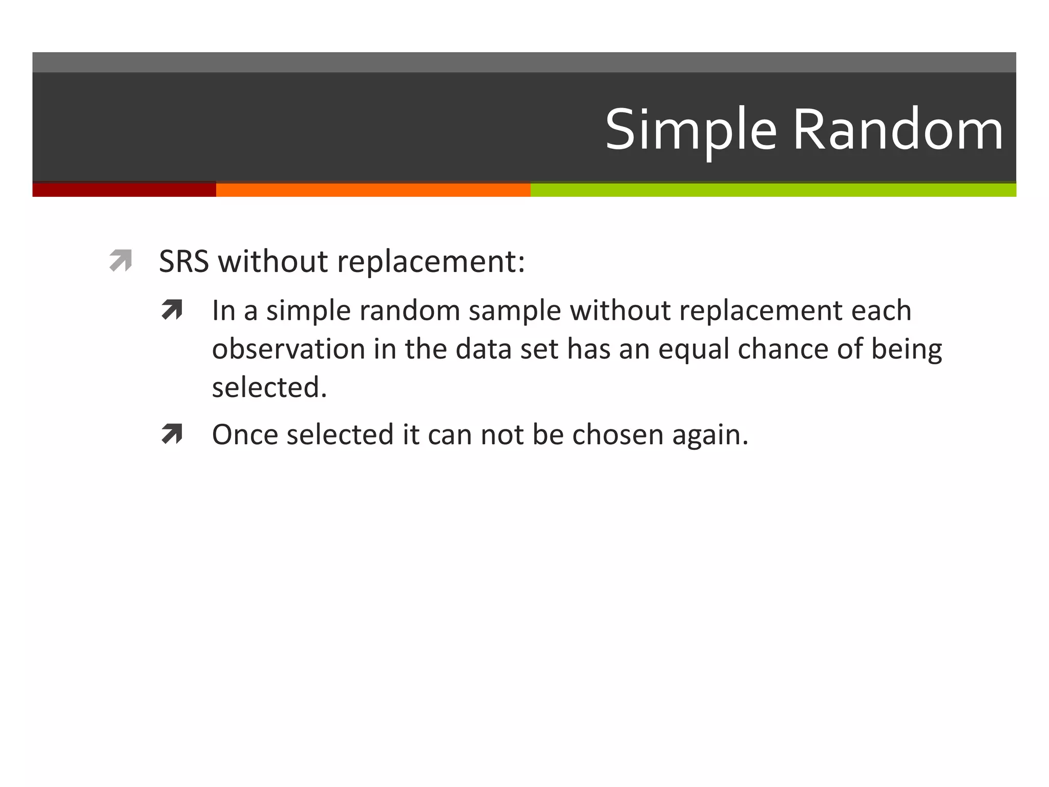 Simple Random

 SRS without replacement:
    In a simple random sample without replacement each
     observation in the data set has an equal chance of being
     selected.
    Once selected it can not be chosen again.
 