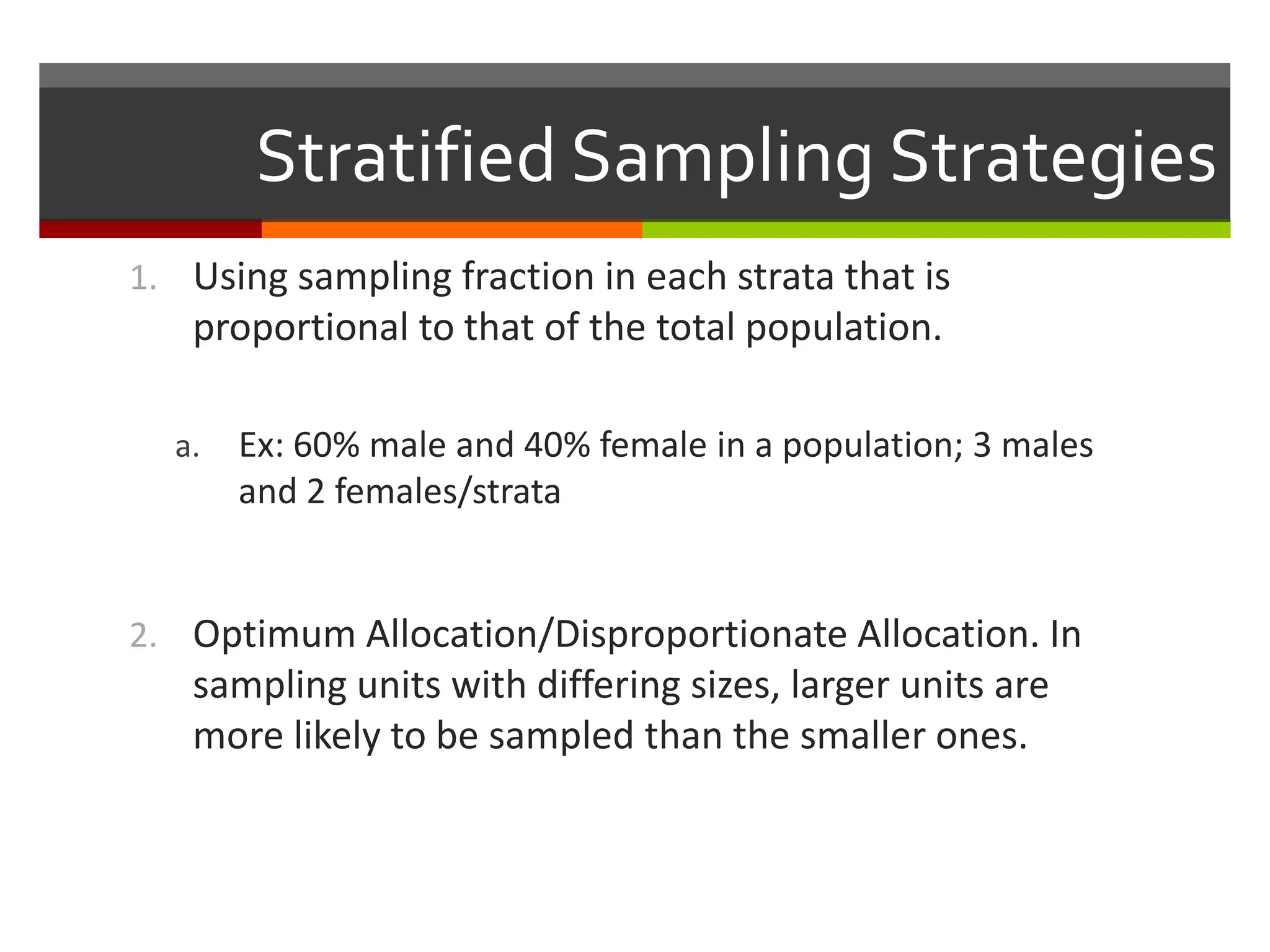 Stratified Sampling Strategies
1. Using sampling fraction in each strata that is
   proportional to that of the total population.

  a.   Ex: 60% male and 40% female in a population; 3 males
       and 2 females/strata


2. Optimum Allocation/Disproportionate Allocation. In
   sampling units with differing sizes, larger units are
   more likely to be sampled than the smaller ones.
 
