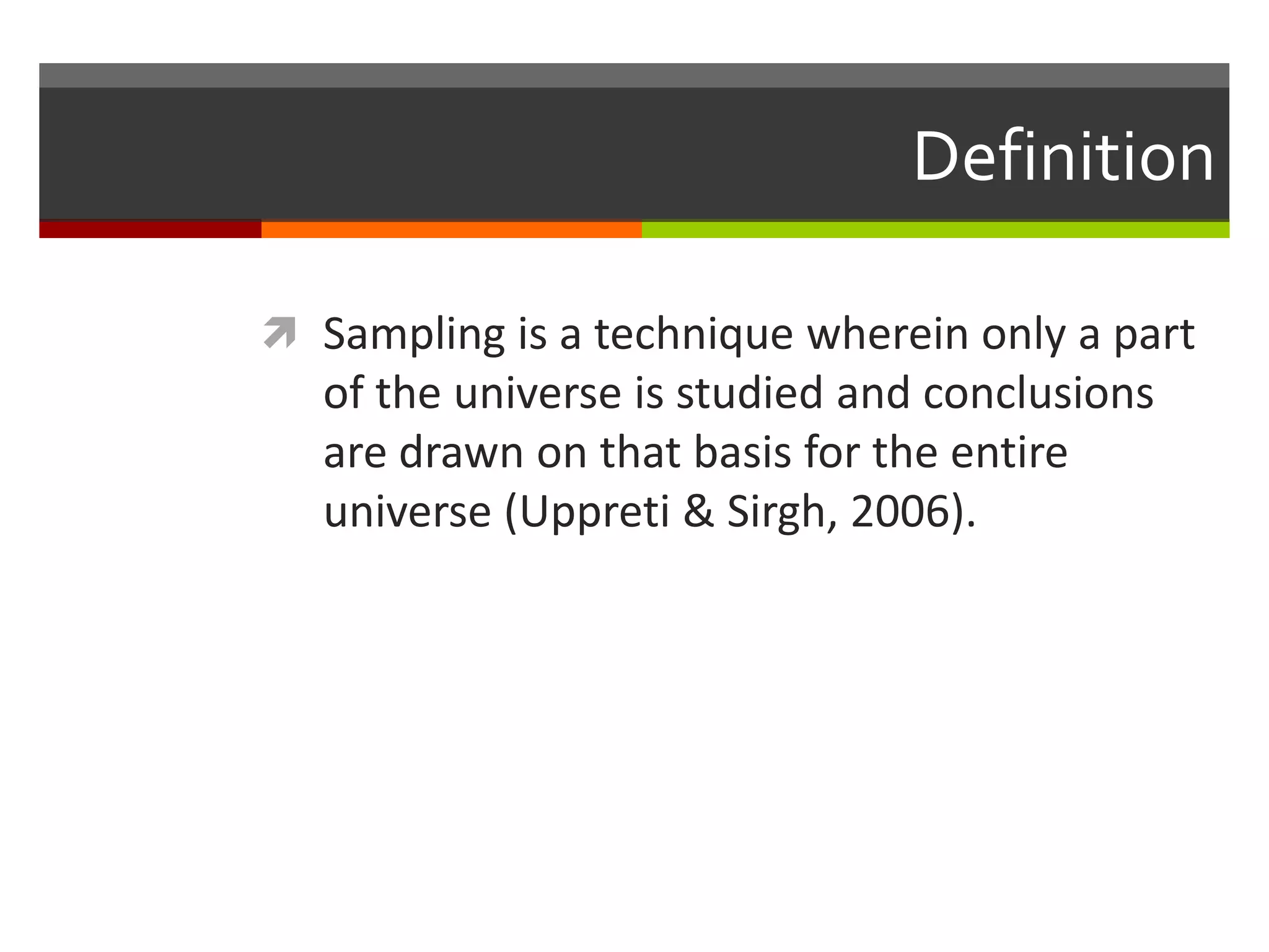 Definition

 Sampling is a technique wherein only a part
   of the universe is studied and conclusions
   are drawn on that basis for the entire
   universe (Uppreti & Sirgh, 2006).
 