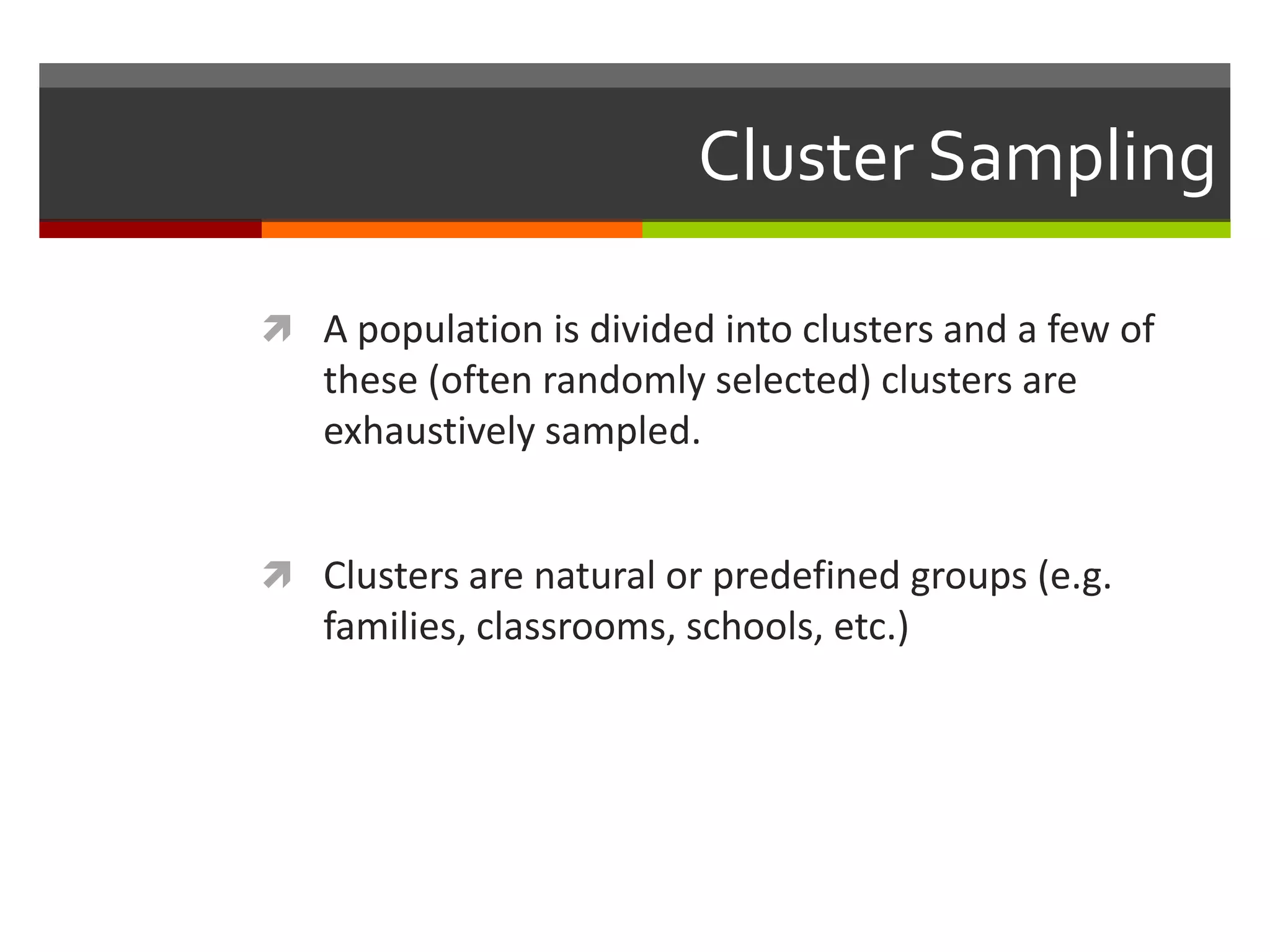 Cluster Sampling

 A population is divided into clusters and a few of
   these (often randomly selected) clusters are
   exhaustively sampled.


 Clusters are natural or predefined groups (e.g.
   families, classrooms, schools, etc.)
 