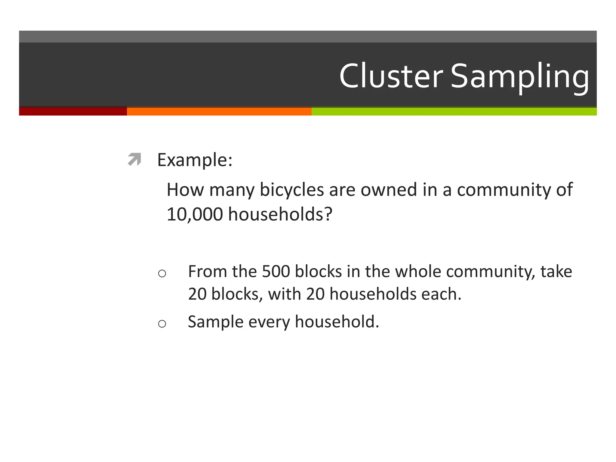 Cluster Sampling

 Example:
   How many bicycles are owned in a community of
   10,000 households?

  o   From the 500 blocks in the whole community, take
      20 blocks, with 20 households each.
  o   Sample every household.
 