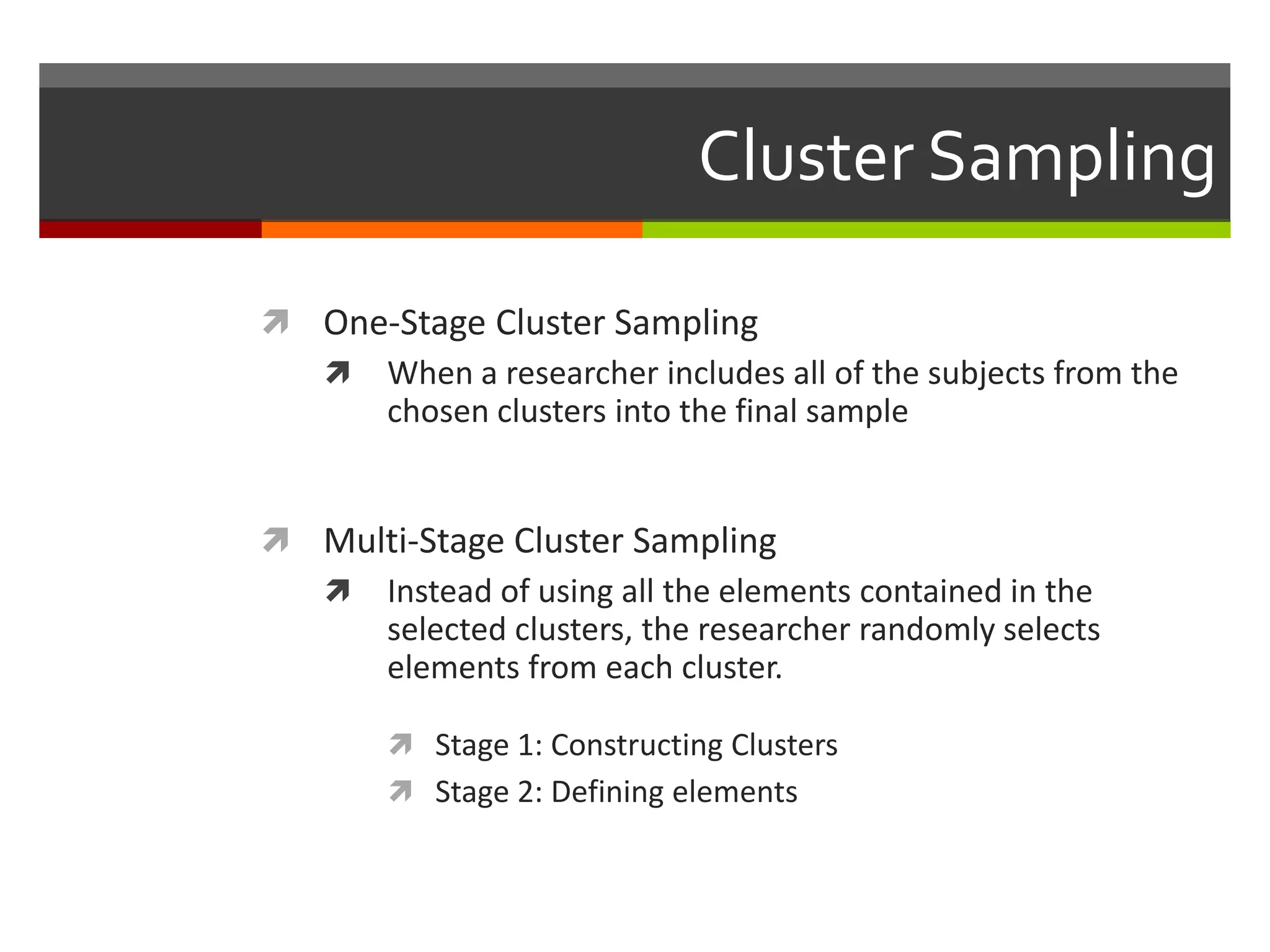 Cluster Sampling

 One-Stage Cluster Sampling
   When a researcher includes all of the subjects from the
     chosen clusters into the final sample


 Multi-Stage Cluster Sampling
   Instead of using all the elements contained in the
     selected clusters, the researcher randomly selects
     elements from each cluster.

         Stage 1: Constructing Clusters
         Stage 2: Defining elements
 
