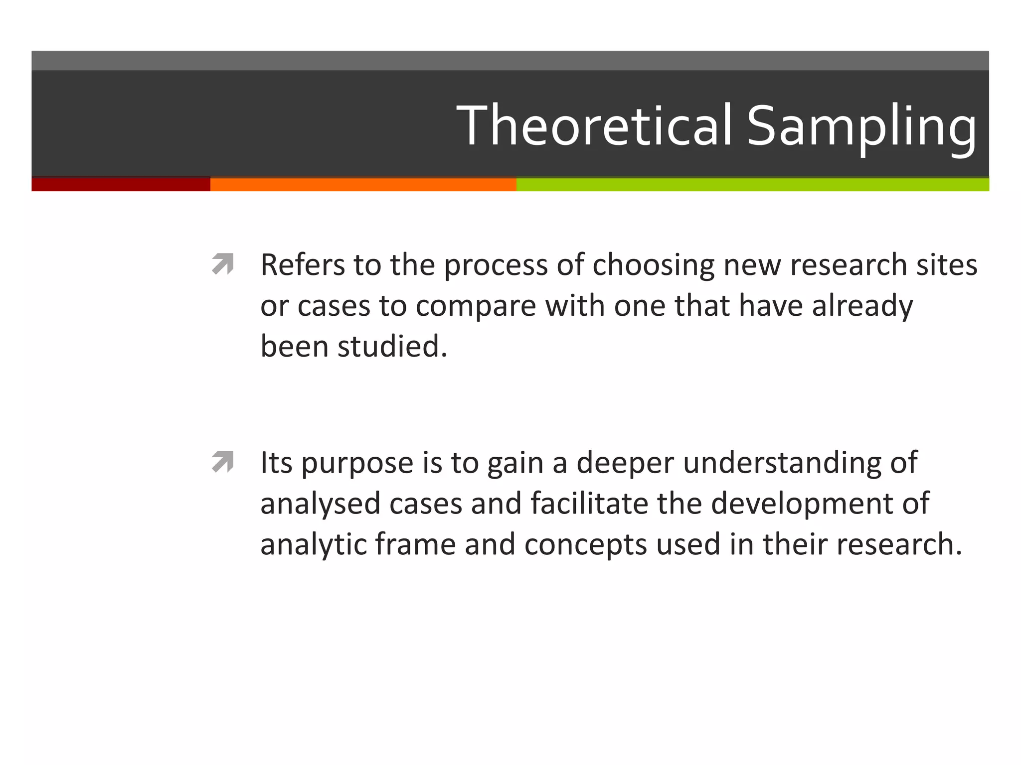 Theoretical Sampling

 Refers to the process of choosing new research sites
   or cases to compare with one that have already
   been studied.


 Its purpose is to gain a deeper understanding of
   analysed cases and facilitate the development of
   analytic frame and concepts used in their research.
 