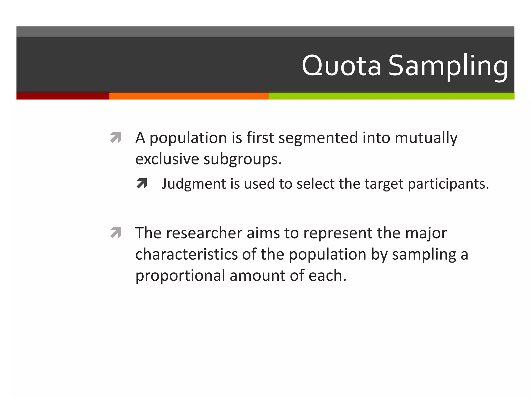 Quota Sampling

 A population is first segmented into mutually
   exclusive subgroups.
    Judgment is used to select the target participants.


 The researcher aims to represent the major
   characteristics of the population by sampling a
   proportional amount of each.
 