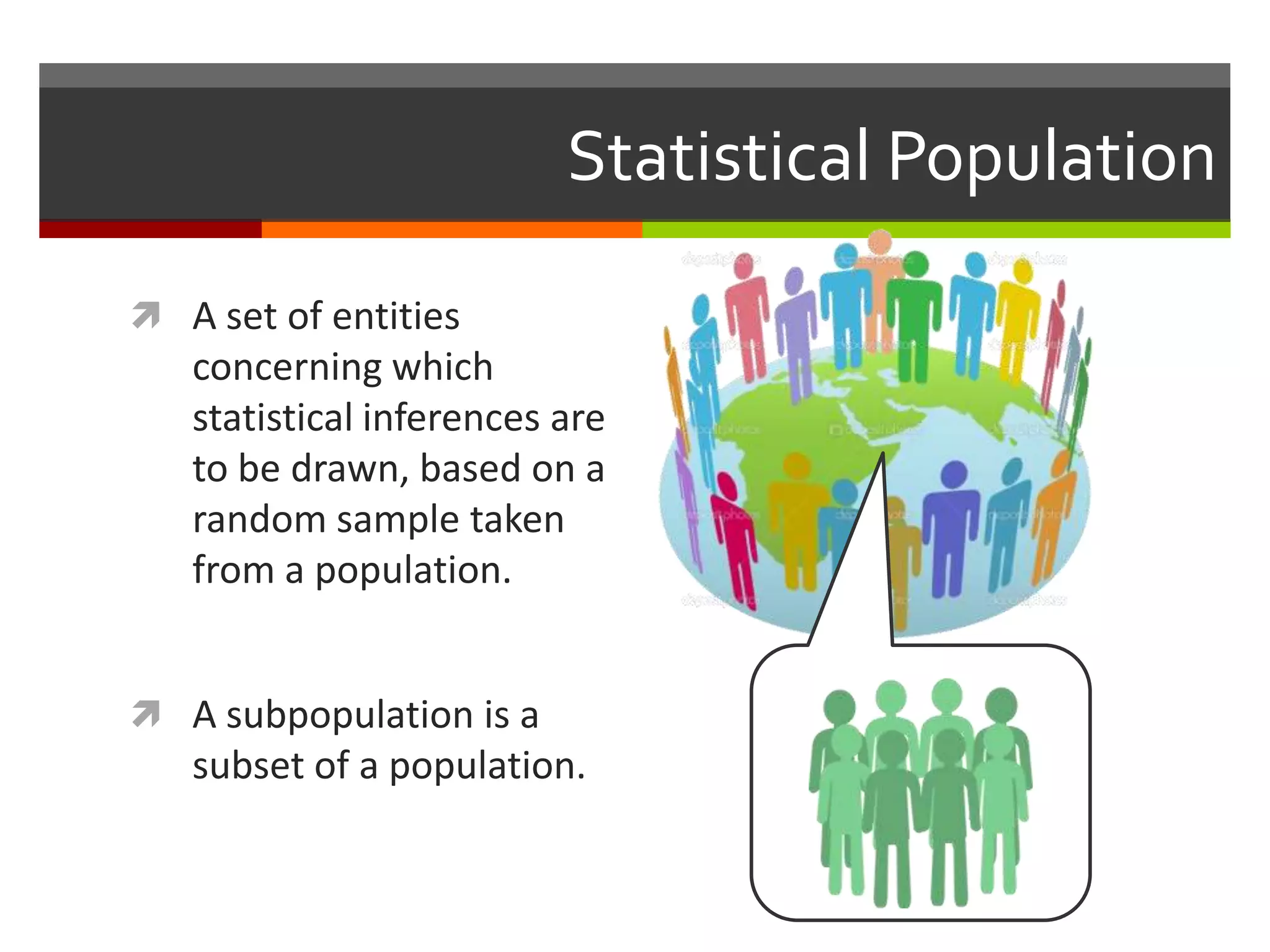 Statistical Population

 A set of entities
   concerning which
   statistical inferences are
   to be drawn, based on a
   random sample taken
   from a population.


 A subpopulation is a
   subset of a population.
 