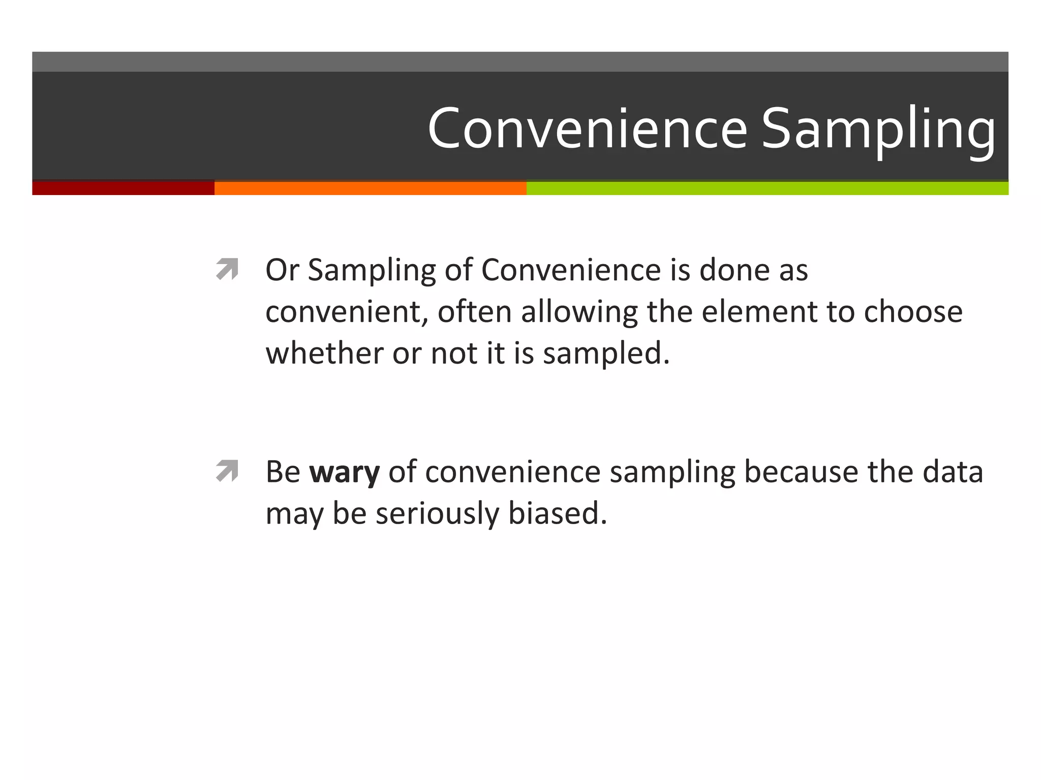Convenience Sampling

 Or Sampling of Convenience is done as
   convenient, often allowing the element to choose
   whether or not it is sampled.


 Be wary of convenience sampling because the data
   may be seriously biased.
 
