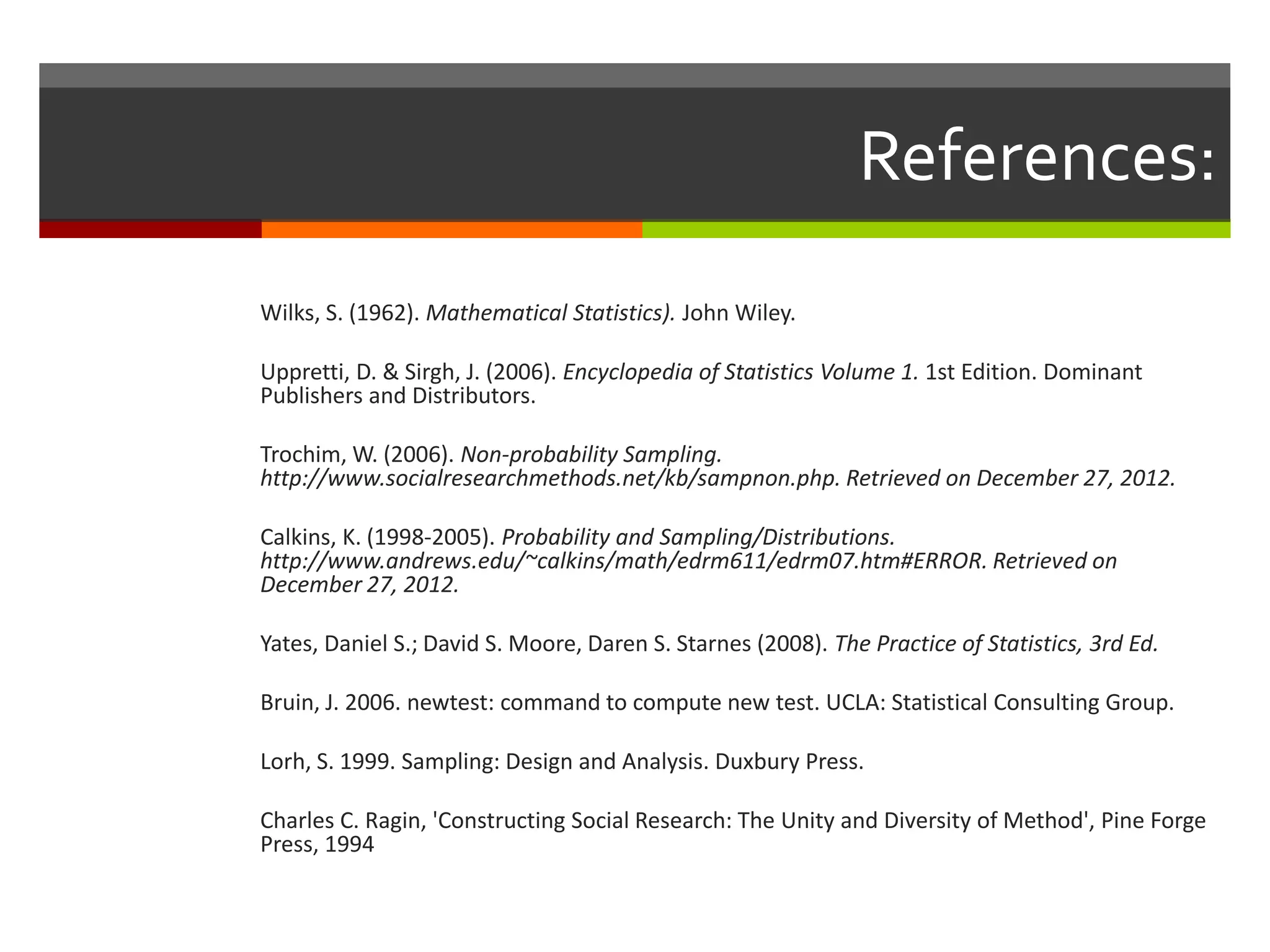 References:
Wilks, S. (1962). Mathematical Statistics). John Wiley.

Uppretti, D. & Sirgh, J. (2006). Encyclopedia of Statistics Volume 1. 1st Edition. Dominant
Publishers and Distributors.

Trochim, W. (2006). Non-probability Sampling.
http://www.socialresearchmethods.net/kb/sampnon.php. Retrieved on December 27, 2012.

Calkins, K. (1998-2005). Probability and Sampling/Distributions.
http://www.andrews.edu/~calkins/math/edrm611/edrm07.htm#ERROR. Retrieved on
December 27, 2012.

Yates, Daniel S.; David S. Moore, Daren S. Starnes (2008). The Practice of Statistics, 3rd Ed.

Bruin, J. 2006. newtest: command to compute new test. UCLA: Statistical Consulting Group.

Lorh, S. 1999. Sampling: Design and Analysis. Duxbury Press.

Charles C. Ragin, 'Constructing Social Research: The Unity and Diversity of Method', Pine Forge
Press, 1994
 