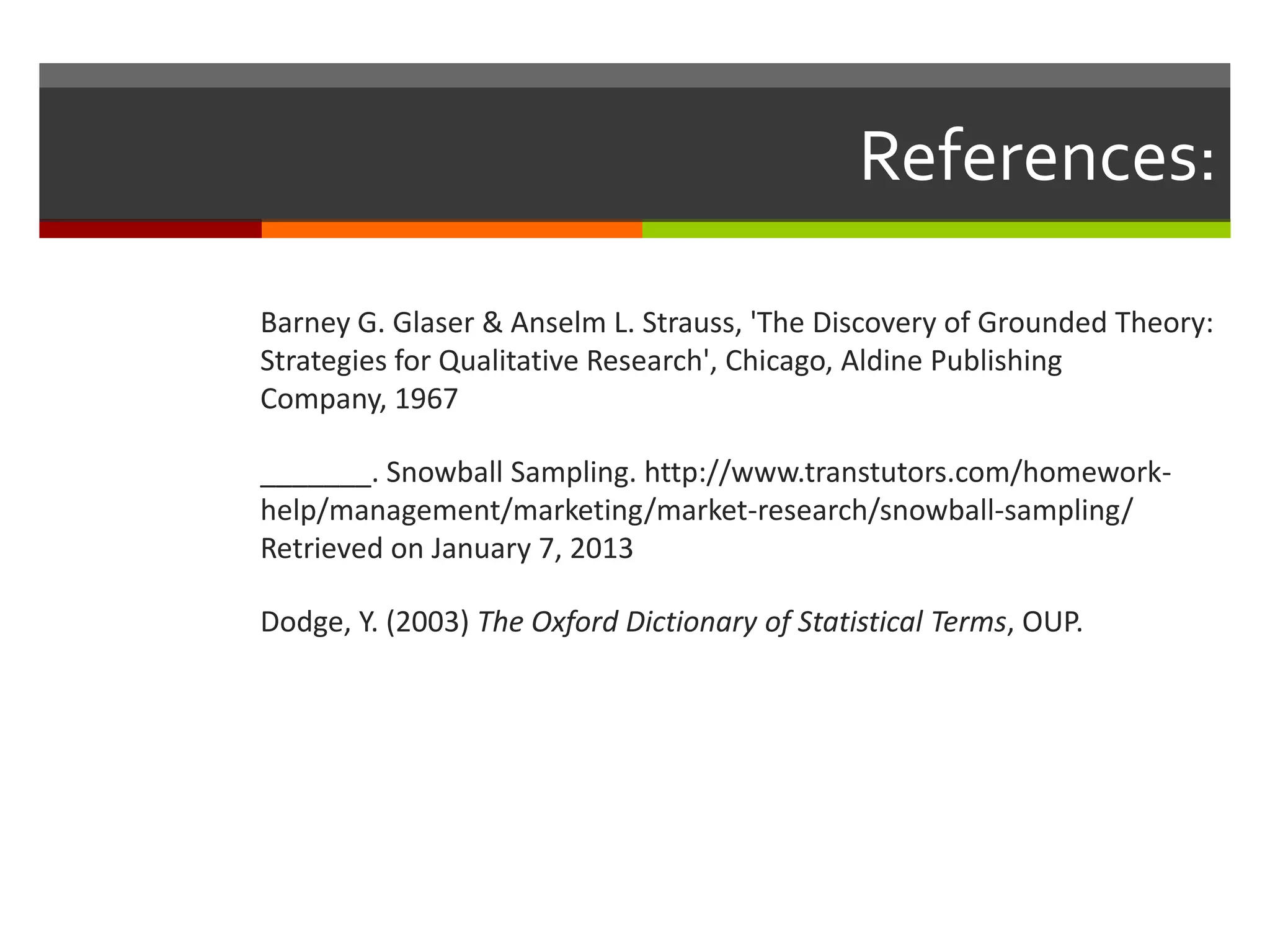 References:

Barney G. Glaser & Anselm L. Strauss, 'The Discovery of Grounded Theory:
Strategies for Qualitative Research', Chicago, Aldine Publishing
Company, 1967

_______. Snowball Sampling. http://www.transtutors.com/homework-
help/management/marketing/market-research/snowball-sampling/
Retrieved on January 7, 2013

Dodge, Y. (2003) The Oxford Dictionary of Statistical Terms, OUP.
 