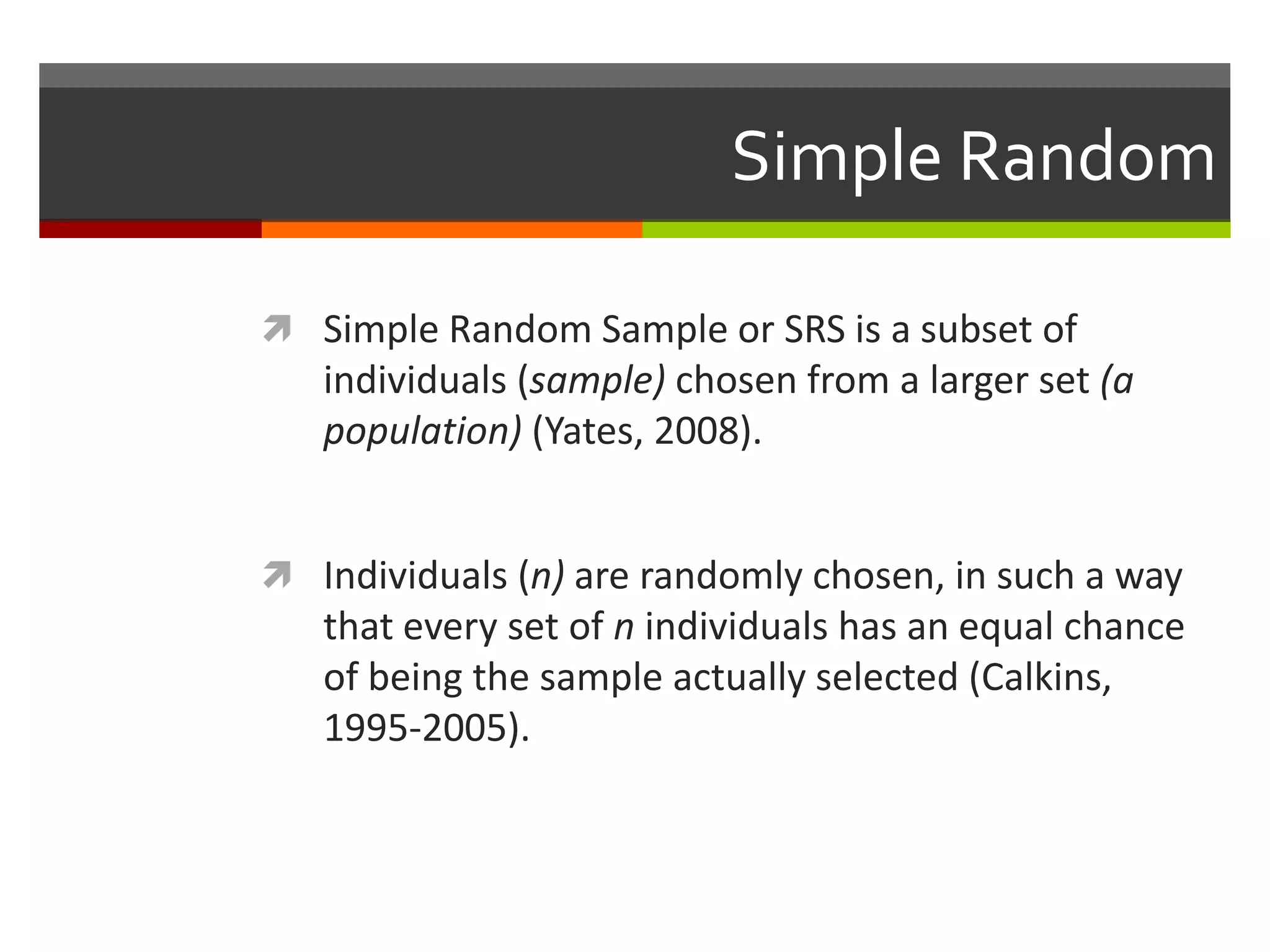 Simple Random

 Simple Random Sample or SRS is a subset of
   individuals (sample) chosen from a larger set (a
   population) (Yates, 2008).


 Individuals (n) are randomly chosen, in such a way
   that every set of n individuals has an equal chance
   of being the sample actually selected (Calkins,
   1995-2005).
 