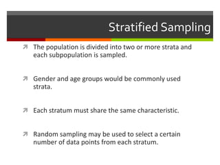Stratified Sampling
 The population is divided into two or more strata and
   each subpopulation is sampled.


 Gender and age groups would be commonly used
   strata.


 Each stratum must share the same characteristic.


 Random sampling may be used to select a certain
   number of data points from each stratum.
 