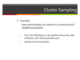 Cluster Sampling

 Example:
   How many bicycles are owned in a community of
   10,000 households?

  o   From the 500 blocks in the whole community, take
      20 blocks, with 20 households each.
  o   Sample every household.
 