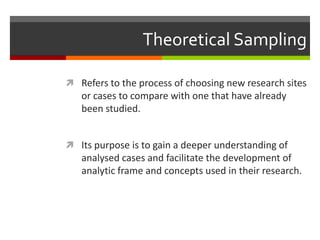 Theoretical Sampling

 Refers to the process of choosing new research sites
   or cases to compare with one that have already
   been studied.


 Its purpose is to gain a deeper understanding of
   analysed cases and facilitate the development of
   analytic frame and concepts used in their research.
 