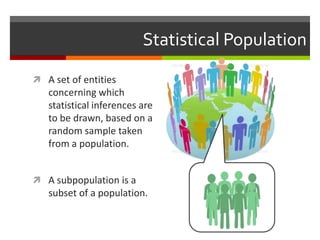 Statistical Population

 A set of entities
   concerning which
   statistical inferences are
   to be drawn, based on a
   random sample taken
   from a population.


 A subpopulation is a
   subset of a population.
 