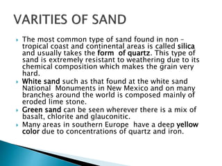  The most common type of sand found in non –
tropical coast and continental areas is called silica
and usually takes the form of quartz. This type of
sand is extremely resistant to weathering due to its
chemical composition which makes the grain very
hard.
 White sand such as that found at the white sand
National Monuments in New Mexico and on many
branches around the world is composed mainly of
eroded lime stone.
 Green sand can be seen wherever there is a mix of
basalt, chlorite and glauconitic.
 Many areas in southern Europe have a deep yellow
color due to concentrations of quartz and iron.
 