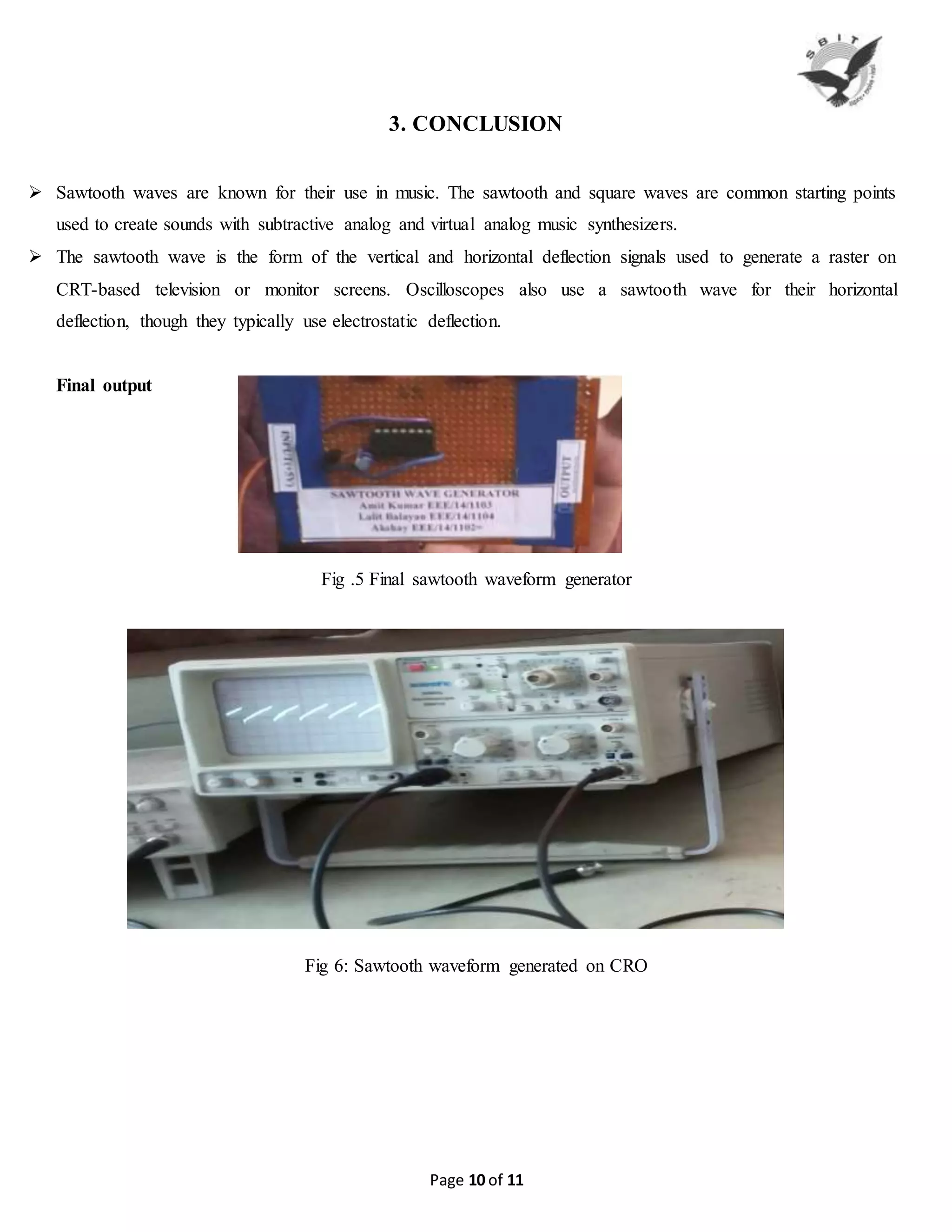 Page 10 of 11
3. CONCLUSION
 Sawtooth waves are known for their use in music. The sawtooth and square waves are common starting points
used to create sounds with subtractive analog and virtual analog music synthesizers.
 The sawtooth wave is the form of the vertical and horizontal deflection signals used to generate a raster on
CRT-based television or monitor screens. Oscilloscopes also use a sawtooth wave for their horizontal
deflection, though they typically use electrostatic deflection.
Final output
Fig .5 Final sawtooth waveform generator
Fig 6: Sawtooth waveform generated on CRO
 