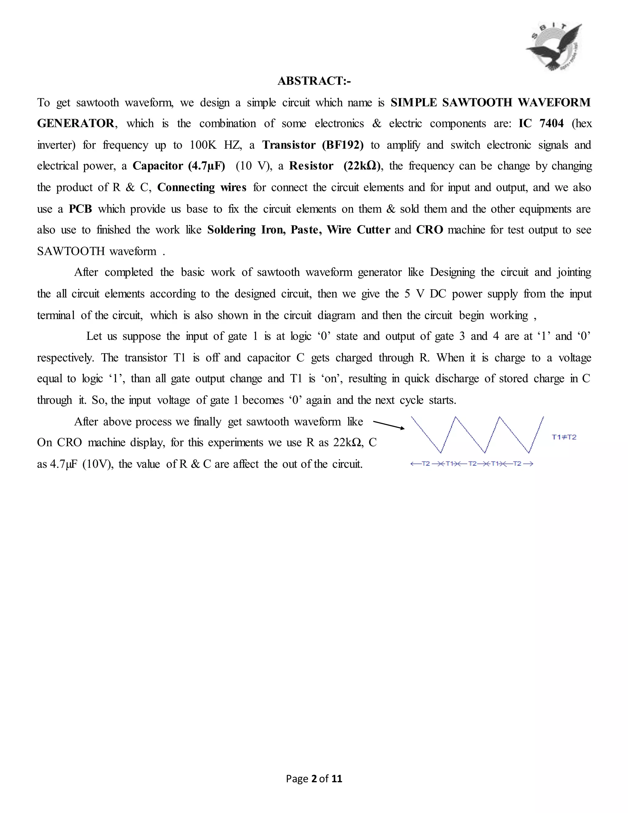 Page 2 of 11
ABSTRACT:-
To get sawtooth waveform, we design a simple circuit which name is SIMPLE SAWTOOTH WAVEFORM
GENERATOR, which is the combination of some electronics & electric components are: IC 7404 (hex
inverter) for frequency up to 100K HZ, a Transistor (BF192) to amplify and switch electronic signals and
electrical power, a Capacitor (4.7µF) (10 V), a Resistor (22kΩ), the frequency can be change by changing
the product of R & C, Connecting wires for connect the circuit elements and for input and output, and we also
use a PCB which provide us base to fix the circuit elements on them & sold them and the other equipments are
also use to finished the work like Soldering Iron, Paste, Wire Cutter and CRO machine for test output to see
SAWTOOTH waveform .
After completed the basic work of sawtooth waveform generator like Designing the circuit and jointing
the all circuit elements according to the designed circuit, then we give the 5 V DC power supply from the input
terminal of the circuit, which is also shown in the circuit diagram and then the circuit begin working ,
Let us suppose the input of gate 1 is at logic ‘0’ state and output of gate 3 and 4 are at ‘1’ and ‘0’
respectively. The transistor T1 is off and capacitor C gets charged through R. When it is charge to a voltage
equal to logic ‘1’, than all gate output change and T1 is ‘on’, resulting in quick discharge of stored charge in C
through it. So, the input voltage of gate 1 becomes ‘0’ again and the next cycle starts.
After above process we finally get sawtooth waveform like
On CRO machine display, for this experiments we use R as 22kΩ, C
as 4.7µF (10V), the value of R & C are affect the out of the circuit.
 