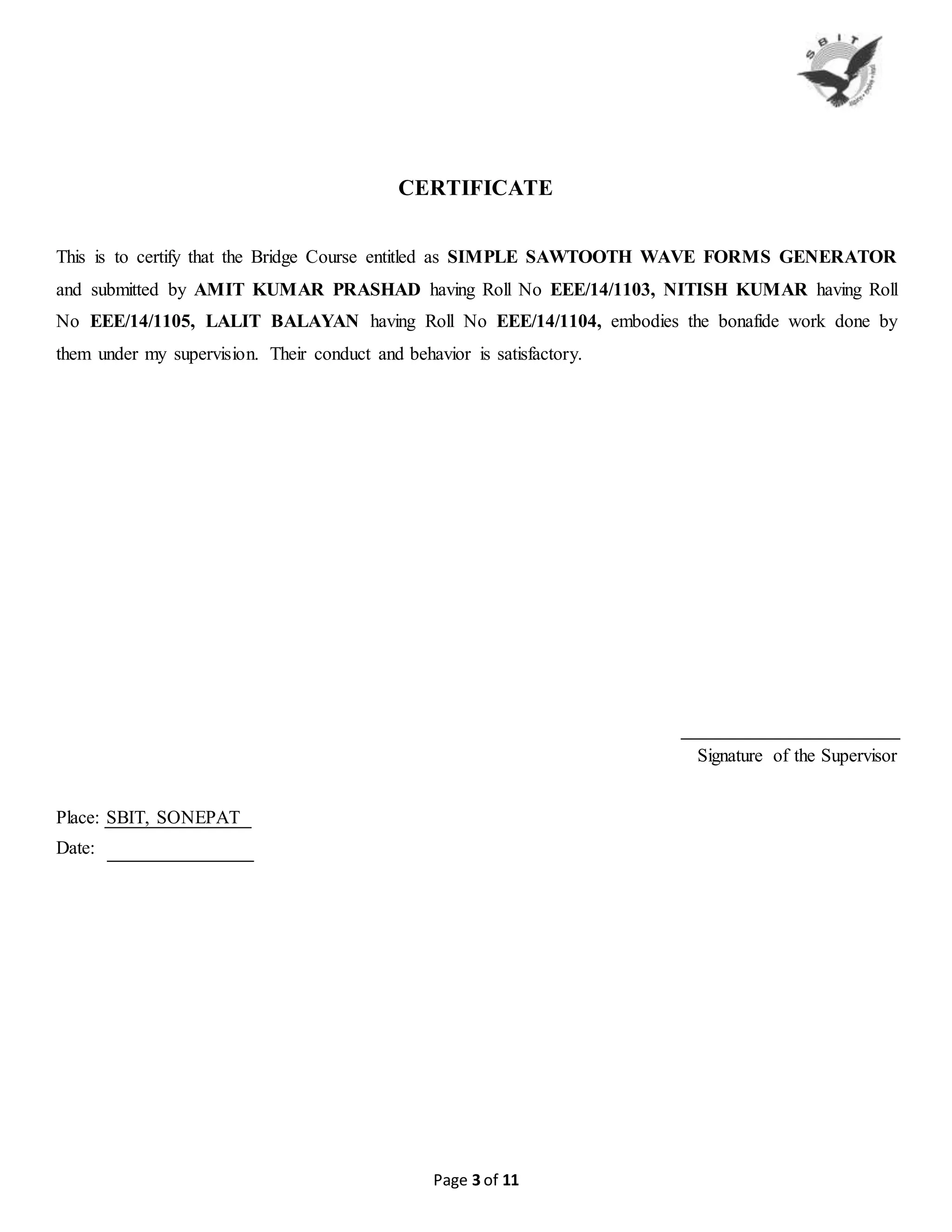 Page 3 of 11
CERTIFICATE
This is to certify that the Bridge Course entitled as SIMPLE SAWTOOTH WAVE FORMS GENERATOR
and submitted by AMIT KUMAR PRASHAD having Roll No EEE/14/1103, NITISH KUMAR having Roll
No EEE/14/1105, LALIT BALAYAN having Roll No EEE/14/1104, embodies the bonafide work done by
them under my supervision. Their conduct and behavior is satisfactory.
Signature of the Supervisor
Place: SBIT, SONEPAT
Date:
 