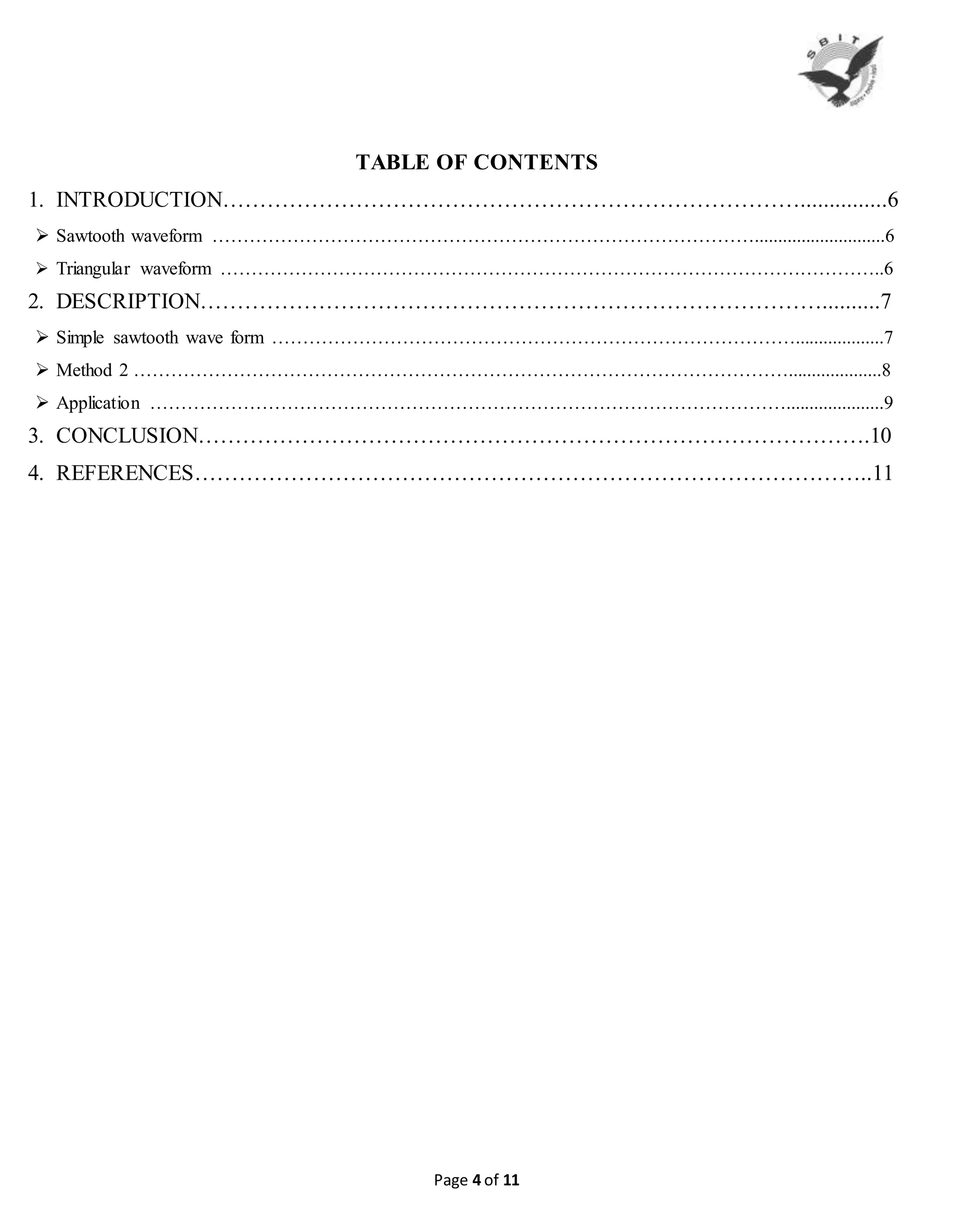 Page 4 of 11
TABLE OF CONTENTS
1. INTRODUCTION……………………………………………………………………...............6
 Sawtooth waveform ……………………………………………………………………………............................6
 Triangular waveform ……………………………………………………………………………………………..6
2. DESCRIPTION…………………………………………………………………………..........7
 Simple sawtooth wave form …………………………………………………………………………...................7
 Method 2 ……………………………………………………………………………………………....................8
 Application ………………………………………………………………………………………….....................9
3. CONCLUSION……………………………………………………………………………….10
4. REFERENCES………………………………………………………………………………..11
 