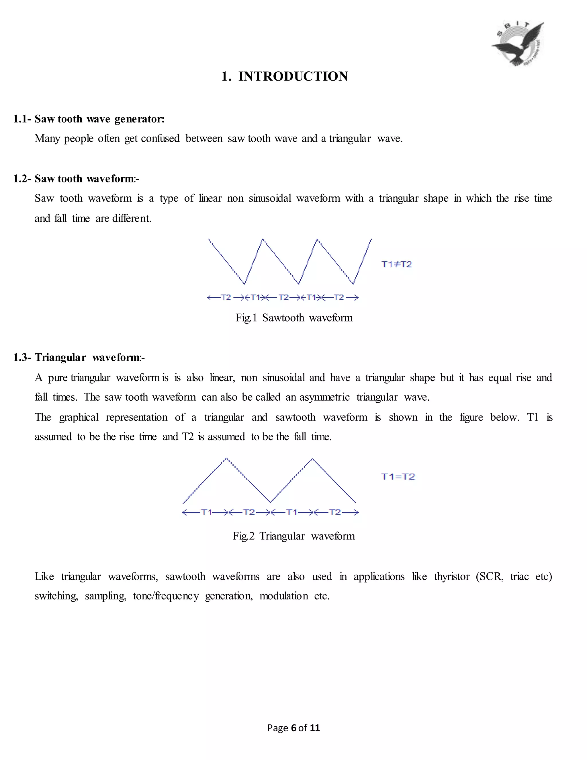 Page 6 of 11
1. INTRODUCTION
1.1- Saw tooth wave generator:
Many people often get confused between saw tooth wave and a triangular wave.
1.2- Saw tooth waveform:-
Saw tooth waveform is a type of linear non sinusoidal waveform with a triangular shape in which the rise time
and fall time are different.
Fig.1 Sawtooth waveform
1.3- Triangular waveform:-
A pure triangular waveform is is also linear, non sinusoidal and have a triangular shape but it has equal rise and
fall times. The saw tooth waveform can also be called an asymmetric triangular wave.
The graphical representation of a triangular and sawtooth waveform is shown in the figure below. T1 is
assumed to be the rise time and T2 is assumed to be the fall time.
Fig.2 Triangular waveform
Like triangular waveforms, sawtooth waveforms are also used in applications like thyristor (SCR, triac etc)
switching, sampling, tone/frequency generation, modulation etc.
 