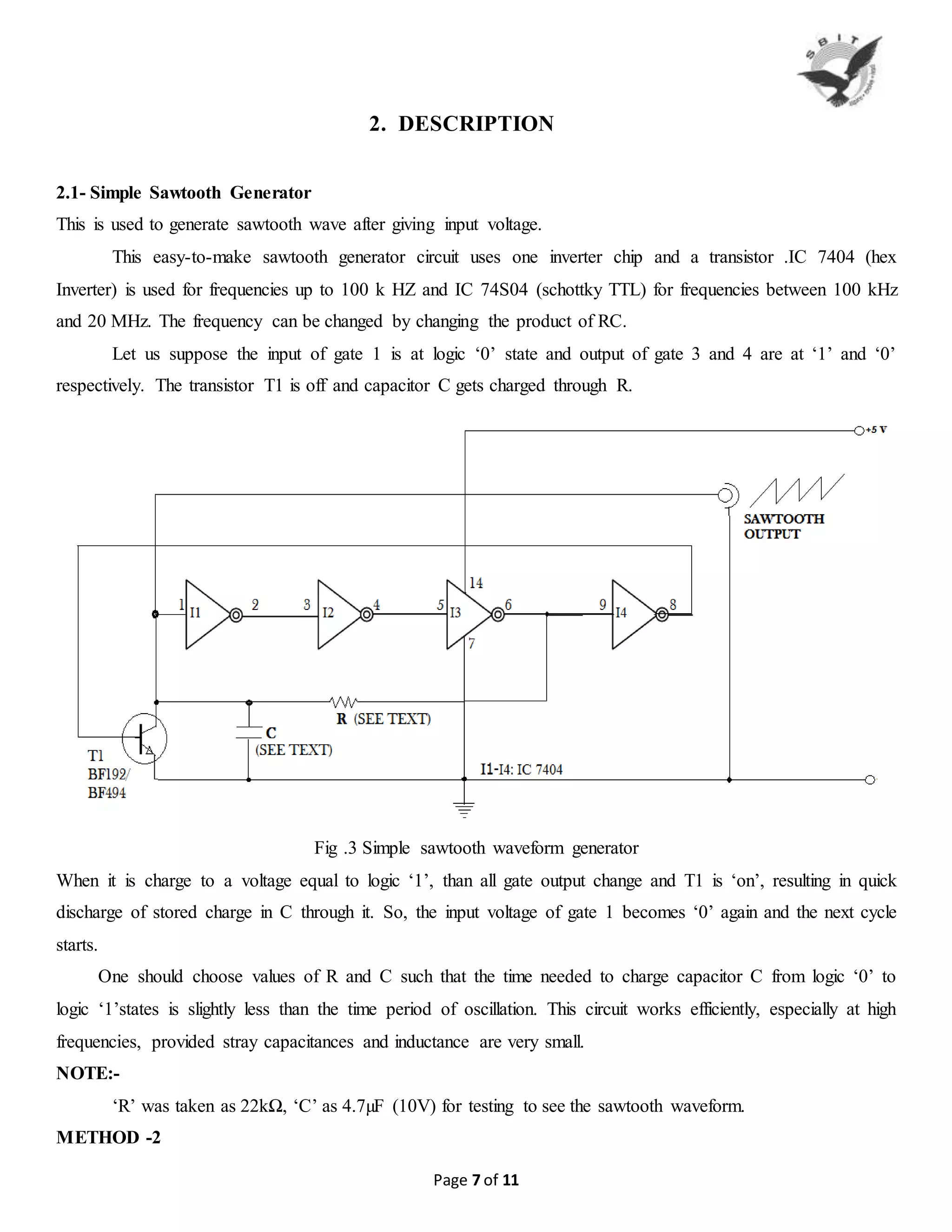 Page 7 of 11
2. DESCRIPTION
2.1- Simple Sawtooth Generator
This is used to generate sawtooth wave after giving input voltage.
This easy-to-make sawtooth generator circuit uses one inverter chip and a transistor .IC 7404 (hex
Inverter) is used for frequencies up to 100 k HZ and IC 74S04 (schottky TTL) for frequencies between 100 kHz
and 20 MHz. The frequency can be changed by changing the product of RC.
Let us suppose the input of gate 1 is at logic ‘0’ state and output of gate 3 and 4 are at ‘1’ and ‘0’
respectively. The transistor T1 is off and capacitor C gets charged through R.
Fig .3 Simple sawtooth waveform generator
When it is charge to a voltage equal to logic ‘1’, than all gate output change and T1 is ‘on’, resulting in quick
discharge of stored charge in C through it. So, the input voltage of gate 1 becomes ‘0’ again and the next cycle
starts.
One should choose values of R and C such that the time needed to charge capacitor C from logic ‘0’ to
logic ‘1’states is slightly less than the time period of oscillation. This circuit works efficiently, especially at high
frequencies, provided stray capacitances and inductance are very small.
NOTE:-
‘R’ was taken as 22kΩ, ‘C’ as 4.7µF (10V) for testing to see the sawtooth waveform.
METHOD -2
 