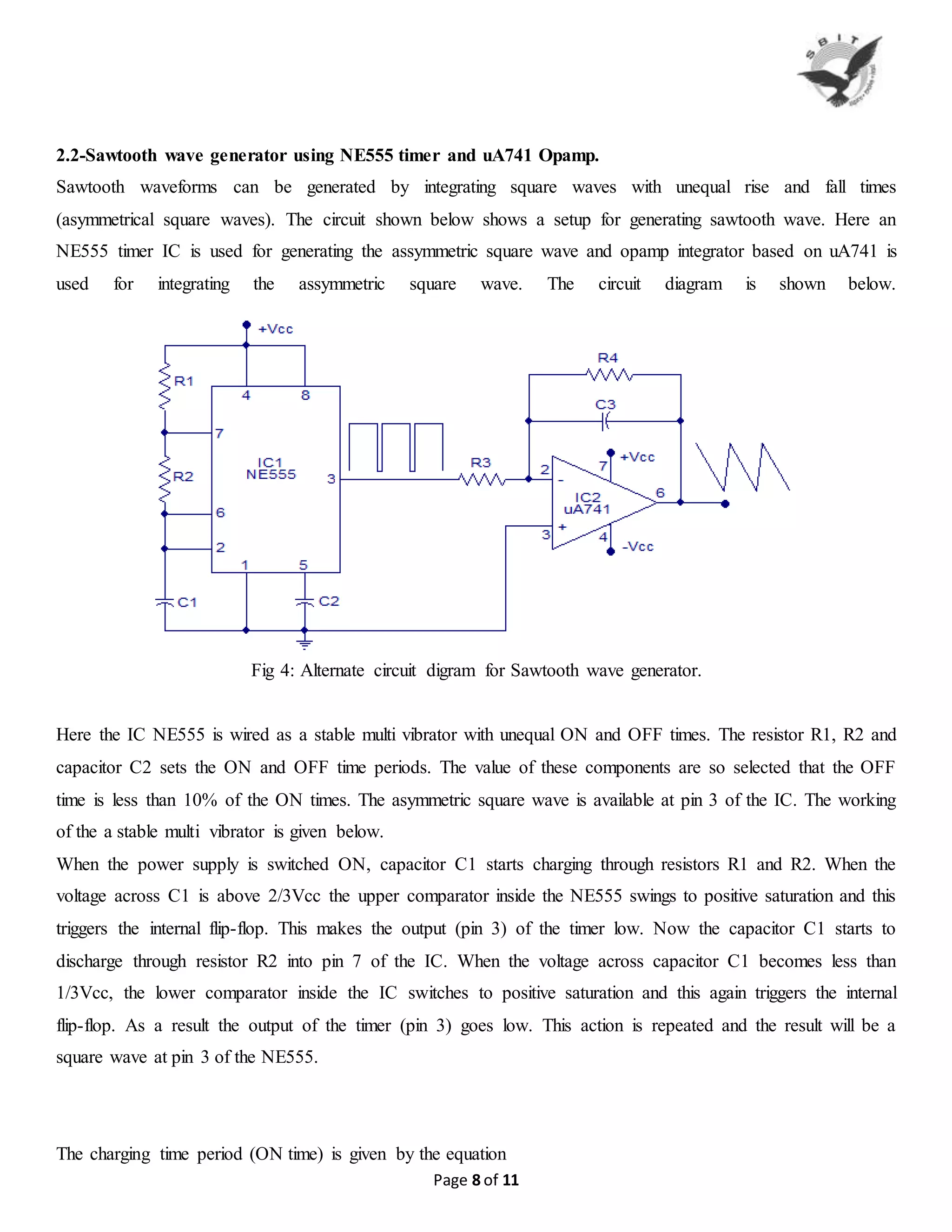 Page 8 of 11
2.2-Sawtooth wave generator using NE555 timer and uA741 Opamp.
Sawtooth waveforms can be generated by integrating square waves with unequal rise and fall times
(asymmetrical square waves). The circuit shown below shows a setup for generating sawtooth wave. Here an
NE555 timer IC is used for generating the assymmetric square wave and opamp integrator based on uA741 is
used for integrating the assymmetric square wave. The circuit diagram is shown below.
Fig 4: Alternate circuit digram for Sawtooth wave generator.
Here the IC NE555 is wired as a stable multi vibrator with unequal ON and OFF times. The resistor R1, R2 and
capacitor C2 sets the ON and OFF time periods. The value of these components are so selected that the OFF
time is less than 10% of the ON times. The asymmetric square wave is available at pin 3 of the IC. The working
of the a stable multi vibrator is given below.
When the power supply is switched ON, capacitor C1 starts charging through resistors R1 and R2. When the
voltage across C1 is above 2/3Vcc the upper comparator inside the NE555 swings to positive saturation and this
triggers the internal flip-flop. This makes the output (pin 3) of the timer low. Now the capacitor C1 starts to
discharge through resistor R2 into pin 7 of the IC. When the voltage across capacitor C1 becomes less than
1/3Vcc, the lower comparator inside the IC switches to positive saturation and this again triggers the internal
flip-flop. As a result the output of the timer (pin 3) goes low. This action is repeated and the result will be a
square wave at pin 3 of the NE555.
The charging time period (ON time) is given by the equation
 