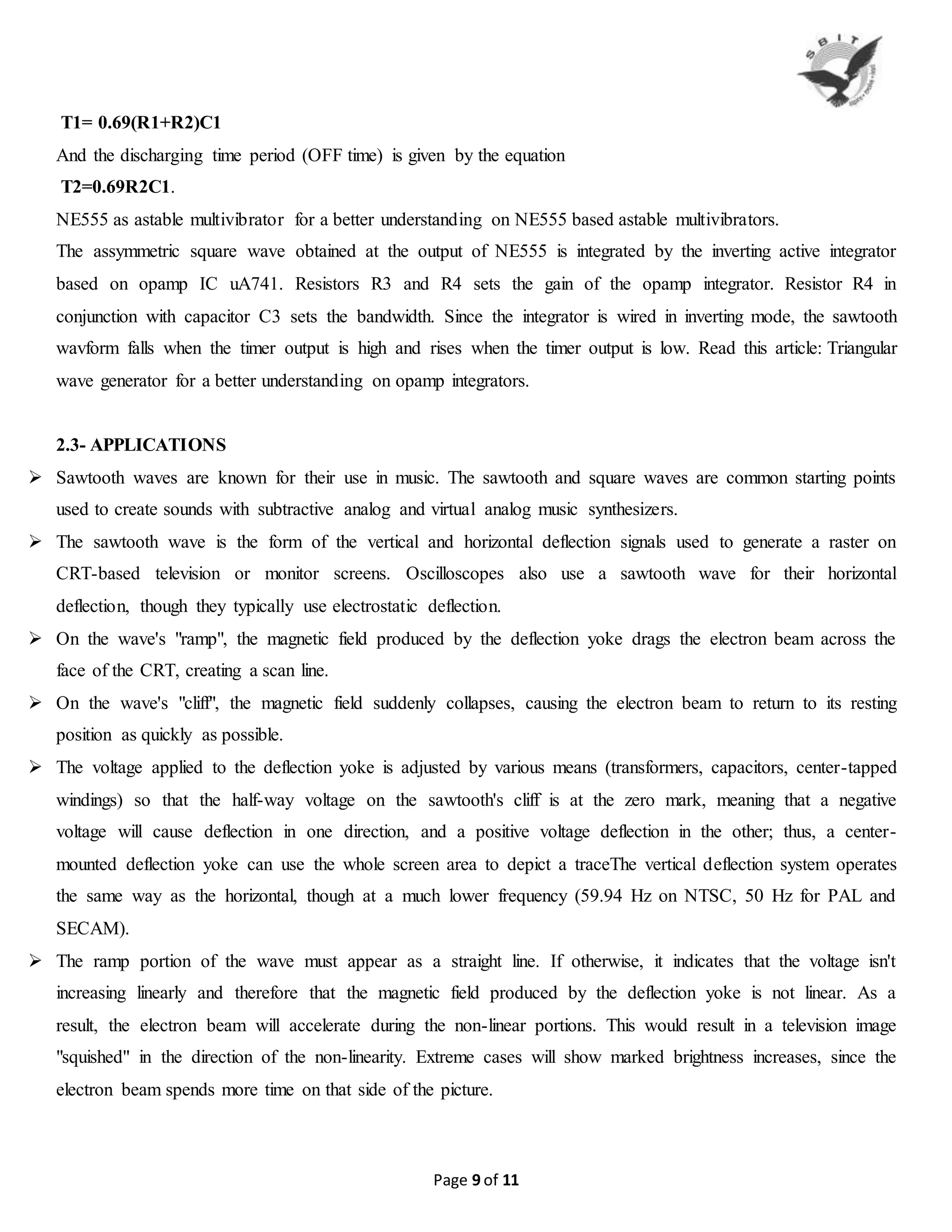 Page 9 of 11
T1= 0.69(R1+R2)C1
And the discharging time period (OFF time) is given by the equation
T2=0.69R2C1.
NE555 as astable multivibrator for a better understanding on NE555 based astable multivibrators.
The assymmetric square wave obtained at the output of NE555 is integrated by the inverting active integrator
based on opamp IC uA741. Resistors R3 and R4 sets the gain of the opamp integrator. Resistor R4 in
conjunction with capacitor C3 sets the bandwidth. Since the integrator is wired in inverting mode, the sawtooth
wavform falls when the timer output is high and rises when the timer output is low. Read this article: Triangular
wave generator for a better understanding on opamp integrators.
2.3- APPLICATIONS
 Sawtooth waves are known for their use in music. The sawtooth and square waves are common starting points
used to create sounds with subtractive analog and virtual analog music synthesizers.
 The sawtooth wave is the form of the vertical and horizontal deflection signals used to generate a raster on
CRT-based television or monitor screens. Oscilloscopes also use a sawtooth wave for their horizontal
deflection, though they typically use electrostatic deflection.
 On the wave's "ramp", the magnetic field produced by the deflection yoke drags the electron beam across the
face of the CRT, creating a scan line.
 On the wave's "cliff", the magnetic field suddenly collapses, causing the electron beam to return to its resting
position as quickly as possible.
 The voltage applied to the deflection yoke is adjusted by various means (transformers, capacitors, center-tapped
windings) so that the half-way voltage on the sawtooth's cliff is at the zero mark, meaning that a negative
voltage will cause deflection in one direction, and a positive voltage deflection in the other; thus, a center-
mounted deflection yoke can use the whole screen area to depict a traceThe vertical deflection system operates
the same way as the horizontal, though at a much lower frequency (59.94 Hz on NTSC, 50 Hz for PAL and
SECAM).
 The ramp portion of the wave must appear as a straight line. If otherwise, it indicates that the voltage isn't
increasing linearly and therefore that the magnetic field produced by the deflection yoke is not linear. As a
result, the electron beam will accelerate during the non-linear portions. This would result in a television image
"squished" in the direction of the non-linearity. Extreme cases will show marked brightness increases, since the
electron beam spends more time on that side of the picture.
 