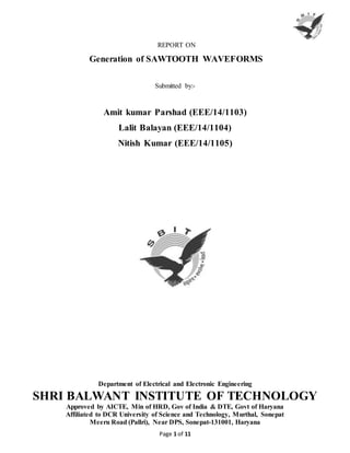 Page 1 of 11
REPORT ON
Generation of SAWTOOTH WAVEFORMS
Submitted by:-
Amit kumar Parshad (EEE/14/1103)
Lalit Balayan (EEE/14/1104)
Nitish Kumar (EEE/14/1105)
Department of Electrical and Electronic Engineering
SHRI BALWANT INSTITUTE OF TECHNOLOGY
Approved by AICTE, Min of HRD, Gov of India & DTE, Govt of Haryana
Affiliated to DCR University of Science and Technology, Murthal, Sonepat
Meeru Road (Pallri), Near DPS, Sonepat-131001, Haryana
 