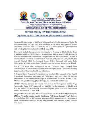 REPORT ON SBV IDY 2018 CELEBRATIONS
Organized by the CYTER of Sri Balaji Vidyapeeth, Pondicherry.
As per guidelines issued by UGC and Ministry of AYUSH, Government of India, the
International Day of Yoga 2018 was celebrated at Sri Balaji Vidyapeeth (Deemed
University accredited with 'A' Grade by NAAC), Pondicherry in a grand manner
with a fortnight of celebrations from 11-28 June 2018.
The events included programs for the Faculty of Nursing at PIMS, Global Trust
School of Cuddalore, SHINE Cancer Rehabilitation Society near JIPMER, Kavingyar
Bharatidasan HSS in Kuruvinatham, Integra Software Solutions, Senior Citizens of
Serene Pelican Township, Indian Women Network and Jothi Eye Care, MGMC&RI
hospital, Prabath Skill Development Centre, Udavi Karangal, All India Radio
Puducherry, SCHOD, Indian Bank, Yoganjali Natyalayam and Satya Special School.
The CYTER team also participated in the Common Yoga Protocol Mass
Demonstration at Pondicherry Beach Promenade organized by Govt of Puducherry
Departments of Tourism, Health and Education.
A Regional Level Yogasana Competition was conducted for students of the Health
Professional Education institutions of Puducherry and more than 80 students
participated in the competition with prize winners from MGMCRI, IGIDS, KGNC,
AVMC's college of Nursing, physiotherapy and audiometry and CYTER.
CYTER's Deputy Director Dr Meena was also an invited speaker at the "Yoga
Ambassador Tour 2018" organised by AYUSH, Kerala Ministries of Health and
Tourism and ATTOI attended by more than 70 participants from over 23 countries
around the world on 14 June 2018.
The grand finale of the SBV IDY 2018 celebrations was the National Seminar-cum-
CME on “Swastha Manas: Mental Health and Well-being through Yoga” that was
held on 26 June 2018 at SBV campus. More than 100 delegates from six countries and
seven Indian states attended the day long sessions with eminent experts from all
over India.
 