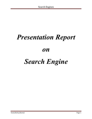 Presentation Report<br />on<br />Search Engine<br />What is a search engine?<br />A program designed to help to find information stored on a computer system such as the World Wide Web, or a personal computer. The search engine allows one to ask for content meeting specific criteria (typically those containing a given word or phrase) and retrieving a list of references that match those criteria. Search engines use regularly updated indexes to operate quickly and efficiently .In other words, a search engine is a sophisticated piece of software, accessed through a page on a website that allows you to search the web by entering search queries into a search box. The search engine then attempts to match your search query with the content of web pages that is has stored, or cached, and indexed on its powerful servers in advance of your search<br />Technical terms associated with the search engines:<br />,[object Object],– Follow links to find information<br />,[object Object],– Record what words appear where<br />,[object Object],– What information is a good match to a user query?<br />– What information is inherently good?<br />,[object Object],– Find a good format for the information<br />,[object Object],– Handle queries, find pages, display results<br />Types of Search Engines<br />Basic Search Engines/Index <br />assembled by software -- automated quot;
spidersquot;
 or softbots.<br />Directory/Guide<br />Hierarchical list of subject categories -- assembled by people (“humanly-compiled”).<br />Meta-Search Engines<br />Uses several basic search engines in parallel.<br />Special(ty) Search Engines/Tools<br />Dedicated to a focused domain/community/media.<br />Popularity Search Engines<br />Use popularity link/usage analysis. <br />Portals - Almost all, lately?!<br />Working Of Search Engines?<br />There are two main types of search indexes we access when searching the web:<br />Directories<br />Crawler-based search engines<br />Directories<br />Unlike search engines, which use special software to locate and index sites, directories are compiled and maintained by humans. Directories often consist of a categorised list of links to other sites to which you can add your own site. Editors sometimes review your site to see if it is fit for inclusion in the directory.<br />Crawler-based search engines<br />Crawler-based search engines differ from directories in that they are not compiled and maintained by humans. Instead, crawler-based search engines use sophisticated pieces of software called spiders or robots to search and index web pages.These spiders are constantly at work, crawling around the web, locating pages, and taking snapshots of those pages to be cached or stored on the search engine’s servers. They are so sophisticated that they can follow links from one page to another and from one site to another.Google is a prominent example of a crawler-based search engine.Some search systems are ‘hybrid’ systems as they combine both forms of index. Yahoo, for example, features both directories and search engines.As we will see later in this course, the SEO process often involves optimising your site in such a way that it allows search engine spiders to locate every page on your site quickly and easily.<br />SEO(Search Engine Optimization)<br />Search Engine Optimization (SEO) is often considered the more technical part of Web marketing. This is true because SEO does help in the promotion of sites and at the same time it requires some technical knowledge – at least familiarity with basic HTML. SEO is sometimes also called SEO copyrighting because most of the techniques that are used to promote sites in search engines deal with text. Generally, SEO can be defined as the activity of optimizing Web pages or whole sites in order to make them more search engine-friendly, thus getting higher positions in search results.<br />One of the basic truths in SEO is that even if you do all the things that are necessary to do, this does not automatically guarantee you top ratings but if you neglect basic rules, this certainly will not go unnoticed. Also, if you set realistic goals – i.e to get into the top 30 results in Google for a particular keyword, rather than be the number one for 10 keywords in 5 search engines, you will feel happier and more satisfied with your results.<br />Although SEO helps to increase the traffic to one's site, SEO is not advertising. Of course, you can be included in paid search results for given keywords but basically the idea behind the SEO techniques is to get top placement because your site is relevant to a particular search term, not because you pay.<br />SEO can be a 30-minute job or a permanent activity. Sometimes it is enough to do some generic SEO in order to get high in search engines – for instance, if you are a leader for rare keywords, then you do not have a lot to do in order to get decent placement. But in most cases, if you really want to be at the top, you need to pay special attention to SEO and devote significant amounts of time and effort to it. Even if you plan to do some basic SEO, it is essential that you understand how search engines work and which items are most important in SEO.<br />,[object Object],ScreenshotDescriptionInternet Business Promoter (IBP) is a SEO software program with features that include keyword research, top 10 webpage optimizer, search engine spider simulator, inbound link builder, link management, search engine and web directory submission, search engine ranking checker and customizable reports, scheduler, and project management. Internet Business Promoter is the only SEO software I know that guarantees top 10 rankings for keywords of your choice or you get your money back.FormatFree TrialCostSoftware downloadYesFree/$249.95/$499.95Visit the Internet Business Promoter web site Read my Internet Business Promoter review <br />ScreenshotDescriptionSEO Elite, by Brad Callen, is a SEO software program that offers a big collection of traffic generation tools, including how a webpage ranks high in search engines, finds high PageRank sites and Super Affiliates, finds and monitors reciprocal links, backlink search, reveals how many and which pages each search engine has indexed, regular search engine ranking updates, reveals exactly which sites your competitors are advertising on, exposes penalized sites you're linking to, and submit articles to article directories.FormatFree TrialCostSoftware downloadOnline demo$167Visit the SEO Elite web site <br />Future of Search Engines<br />Image Scanning Search Engines A friend is working on making a program and a searchable database of old newspapers from microfiche. It is obvious that scanning images is one of the major upgrades that will soon be possible with search engines. In early 2004 they released Princeton's 3D search engine which can search for images like what you sketch.<br />Streaming Media Search Engines Singingfish is already offering streaming media searches. Interesting today, but it will be boring in a few years. There is nothing exciting about connecting information to hungry minds if you are not interesting. I am not actively involved in the future of search engines, but I am interested and excited to say the very least.<br />Voice Recognition & Emotion Understanding In the future computers will become more understanding of speech and applying the appropriate words to the sounds we make.Dragon Naturally Speaking already does a good job of this. Also as the information revolution is taking place it will become so that computers can be more able to understand emotion and what we are really quot;
searchingquot;
 for. Eventually advanced monitoring biofeedback monitoring equipment will aid us in discovering our true passions and what we want (what we are searching for).<br />Better Resources to Search Through Currently programs like Google AdSense encourage the creation of solid content. This will improve the quality of content which search engines are able to find - currently one of their limiting factors.<br />Search Engines Indexing Dynamic Content On the technical back end computers also need to be able to follow links and dynamic content with greater ease. This will require the design and implementation of ultra premium spider monitoring software. Of course the whole time everything else is occurring collecting information about the world around us and the worlds around it will only become easier. As the pool of data continues to grow so will the quality of distributed computing.Yahoo!'s content acquisition program aims to index more dynamic content.<br />Self Fulfilling Prophecies As a marketer who enjoys spreading messages and watching how messages spread, I am both intrigued and frightened by the focus on efficiency and conversion which search has brought about. Of course things being more efficient is a great thing, but I also fear that the attention and content aggregation brought about by search - and how we interface with language will cause many people to buy into biased poor marketing messages or self fulfilling prophecies that may hurt people more than help them.<br />Evil Governments The only thing that could possibly stop mans progression is mans fear and associated consequences. Total information awareness is the death of humanity and mankind. While we progress it is important that we minimize the effects of world governments at oppressing freedom and most importantly the freedom of speech.<br />