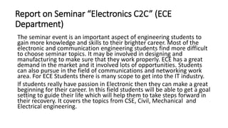 Report on Seminar “Electronics C2C” (ECE
Department)
The seminar event is an important aspect of engineering students to
gain more knowledge and skills to their brighter career. Most of the
electronic and communication engineering students find more difficult
to choose seminar topics. It may be involved in designing and
manufacturing to make sure that they work properly. ECE has a great
demand in the market and it involved lots of opportunities. Students
can also pursue in the field of communications and networking work
area. For ECE Students there is many scope to get into the IT industry.
If students really have passion in Electronic then they can make a great
beginning for their career. In this field students will be able to get a goal
setting to guide their life which will help them to take steps forward in
their recovery. It covers the topics from CSE, Civil, Mechanical and
Electrical engineering.
 