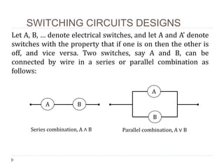 SWITCHING CIRCUITS DESIGNS
Let A, B, … denote electrical switches, and let A and A’ denote
switches with the property that if one is on then the other is
off, and vice versa. Two switches, say A and B, can be
connected by wire in a series or parallel combination as
follows:
A B
A
B
Series combination, A ∧ B Parallel combination, A ∨ B
 
