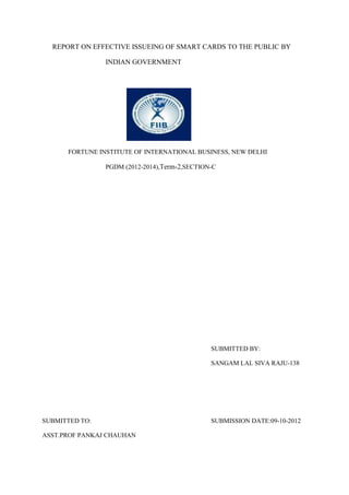 REPORT ON EFFECTIVE ISSUEING OF SMART CARDS TO THE PUBLIC BY

                INDIAN GOVERNMENT




      FORTUNE INSTITUTE OF INTERNATIONAL BUSINESS, NEW DELHI

                PGDM (2012-2014),Term-2,SECTION-C




                                               SUBMITTED BY:

                                               SANGAM LAL SIVA RAJU-138




SUBMITTED TO:                                  SUBMISSION DATE:09-10-2012

ASST.PROF PANKAJ CHAUHAN
 