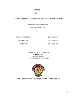 1
A REPORT
ON
SMART METERING AND CONTROL OF TRANSMISSION SYSTEMS
Submitted in the fulfilment of the
Study Project EEE F266
BY
M.SAI MANOBHIRAM 2012A3PS224H
G.DURGA RAO 2012A3PS255H
D.MOHITH 2012A3PS166H
UNDER THE SUPERVISION OF
T. HARIPRIYA
Assistant professor
ELECTRICAL DEPARTMENT
BIRLA INSTITUTE OF TECHNOLOGY AND SCIENCE, PILANI
 