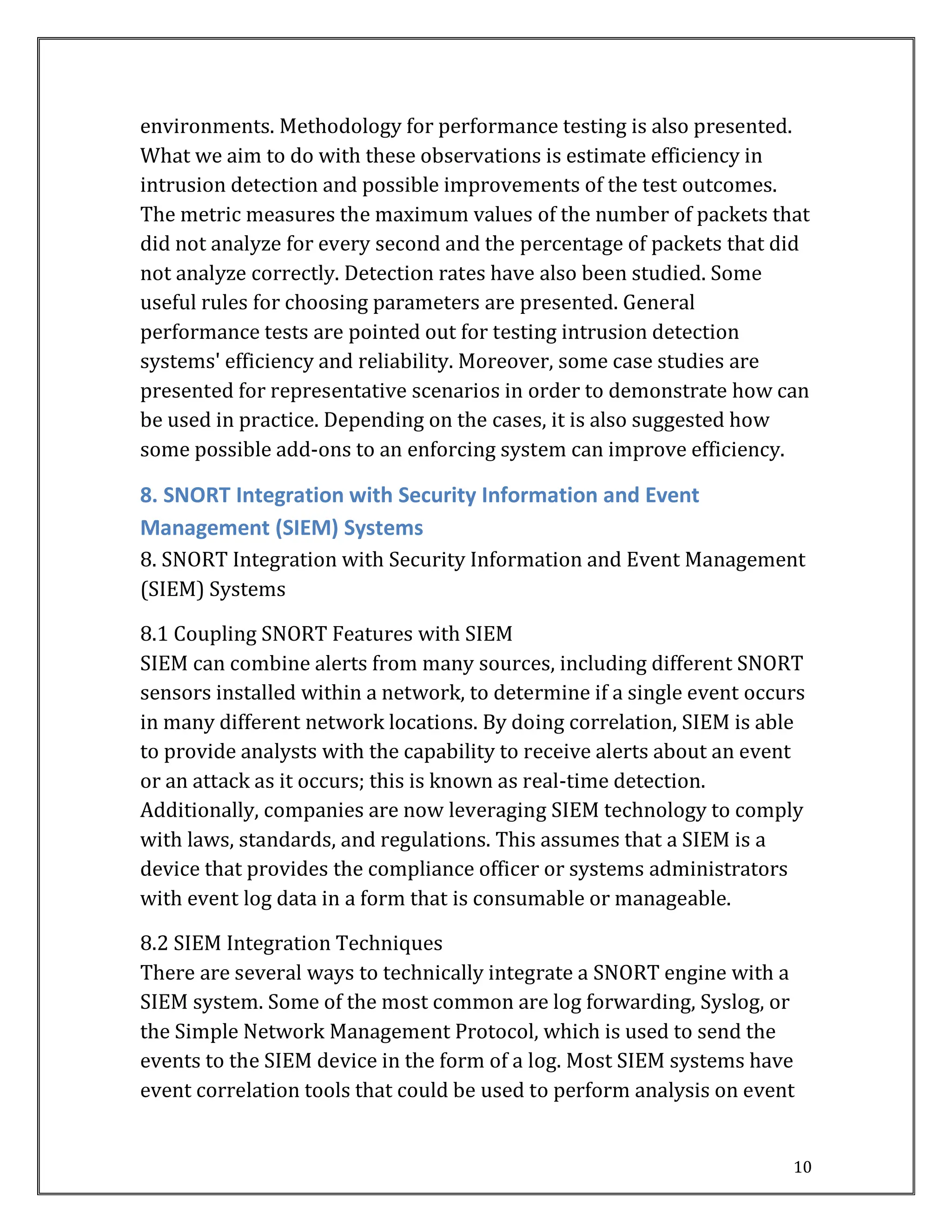 10
environments. Methodology for performance testing is also presented.
What we aim to do with these observations is estimate efficiency in
intrusion detection and possible improvements of the test outcomes.
The metric measures the maximum values of the number of packets that
did not analyze for every second and the percentage of packets that did
not analyze correctly. Detection rates have also been studied. Some
useful rules for choosing parameters are presented. General
performance tests are pointed out for testing intrusion detection
systems' efficiency and reliability. Moreover, some case studies are
presented for representative scenarios in order to demonstrate how can
be used in practice. Depending on the cases, it is also suggested how
some possible add-ons to an enforcing system can improve efficiency.
8. SNORT Integration with Security Information and Event
Management (SIEM) Systems
8. SNORT Integration with Security Information and Event Management
(SIEM) Systems
8.1 Coupling SNORT Features with SIEM
SIEM can combine alerts from many sources, including different SNORT
sensors installed within a network, to determine if a single event occurs
in many different network locations. By doing correlation, SIEM is able
to provide analysts with the capability to receive alerts about an event
or an attack as it occurs; this is known as real-time detection.
Additionally, companies are now leveraging SIEM technology to comply
with laws, standards, and regulations. This assumes that a SIEM is a
device that provides the compliance officer or systems administrators
with event log data in a form that is consumable or manageable.
8.2 SIEM Integration Techniques
There are several ways to technically integrate a SNORT engine with a
SIEM system. Some of the most common are log forwarding, Syslog, or
the Simple Network Management Protocol, which is used to send the
events to the SIEM device in the form of a log. Most SIEM systems have
event correlation tools that could be used to perform analysis on event
 