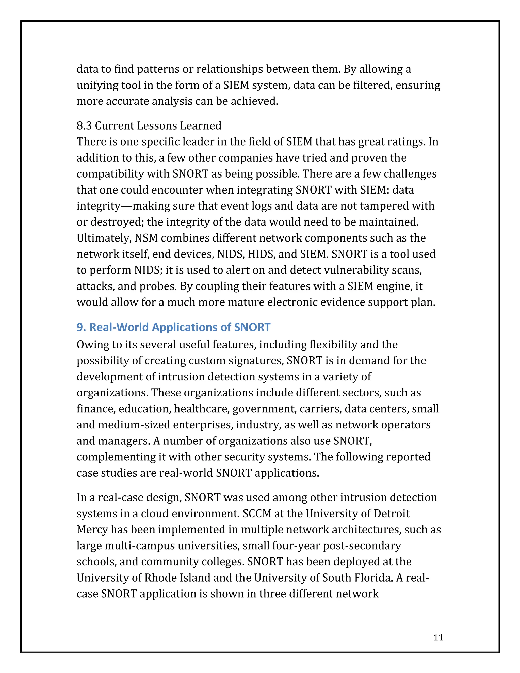 11
data to find patterns or relationships between them. By allowing a
unifying tool in the form of a SIEM system, data can be filtered, ensuring
more accurate analysis can be achieved.
8.3 Current Lessons Learned
There is one specific leader in the field of SIEM that has great ratings. In
addition to this, a few other companies have tried and proven the
compatibility with SNORT as being possible. There are a few challenges
that one could encounter when integrating SNORT with SIEM: data
integrity—making sure that event logs and data are not tampered with
or destroyed; the integrity of the data would need to be maintained.
Ultimately, NSM combines different network components such as the
network itself, end devices, NIDS, HIDS, and SIEM. SNORT is a tool used
to perform NIDS; it is used to alert on and detect vulnerability scans,
attacks, and probes. By coupling their features with a SIEM engine, it
would allow for a much more mature electronic evidence support plan.
9. Real-World Applications of SNORT
Owing to its several useful features, including flexibility and the
possibility of creating custom signatures, SNORT is in demand for the
development of intrusion detection systems in a variety of
organizations. These organizations include different sectors, such as
finance, education, healthcare, government, carriers, data centers, small
and medium-sized enterprises, industry, as well as network operators
and managers. A number of organizations also use SNORT,
complementing it with other security systems. The following reported
case studies are real-world SNORT applications.
In a real-case design, SNORT was used among other intrusion detection
systems in a cloud environment. SCCM at the University of Detroit
Mercy has been implemented in multiple network architectures, such as
large multi-campus universities, small four-year post-secondary
schools, and community colleges. SNORT has been deployed at the
University of Rhode Island and the University of South Florida. A real-
case SNORT application is shown in three different network
 