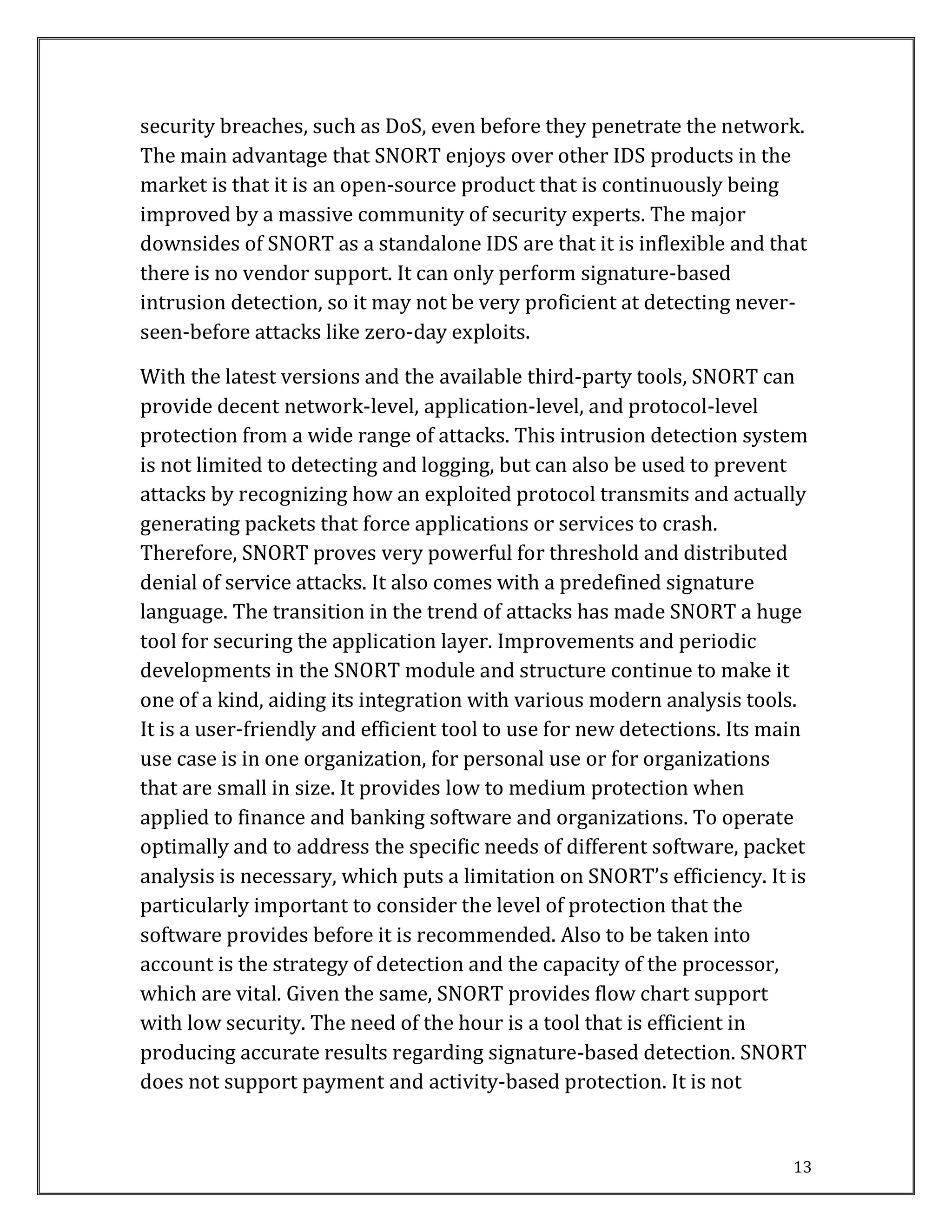 13
security breaches, such as DoS, even before they penetrate the network.
The main advantage that SNORT enjoys over other IDS products in the
market is that it is an open-source product that is continuously being
improved by a massive community of security experts. The major
downsides of SNORT as a standalone IDS are that it is inflexible and that
there is no vendor support. It can only perform signature-based
intrusion detection, so it may not be very proficient at detecting never-
seen-before attacks like zero-day exploits.
With the latest versions and the available third-party tools, SNORT can
provide decent network-level, application-level, and protocol-level
protection from a wide range of attacks. This intrusion detection system
is not limited to detecting and logging, but can also be used to prevent
attacks by recognizing how an exploited protocol transmits and actually
generating packets that force applications or services to crash.
Therefore, SNORT proves very powerful for threshold and distributed
denial of service attacks. It also comes with a predefined signature
language. The transition in the trend of attacks has made SNORT a huge
tool for securing the application layer. Improvements and periodic
developments in the SNORT module and structure continue to make it
one of a kind, aiding its integration with various modern analysis tools.
It is a user-friendly and efficient tool to use for new detections. Its main
use case is in one organization, for personal use or for organizations
that are small in size. It provides low to medium protection when
applied to finance and banking software and organizations. To operate
optimally and to address the specific needs of different software, packet
analysis is necessary, which puts a limitation on SNORT’s efficiency. It is
particularly important to consider the level of protection that the
software provides before it is recommended. Also to be taken into
account is the strategy of detection and the capacity of the processor,
which are vital. Given the same, SNORT provides flow chart support
with low security. The need of the hour is a tool that is efficient in
producing accurate results regarding signature-based detection. SNORT
does not support payment and activity-based protection. It is not
 